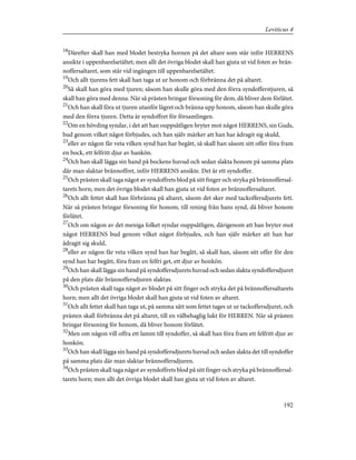 18
Därefter skall han med blodet bestryka hornen på det altare som står inför HERRENS
ansikte i uppenbarelsetältet; men allt det övriga blodet skall han gjuta ut vid foten av brän-
noffersaltaret, som står vid ingången till uppenbarelsetältet.
19
Och allt tjurens fett skall han taga ut ur honom och förbränna det på altaret.
20
Så skall han göra med tjuren; såsom han skulle göra med den förra syndofferstjuren, så
skall han göra med denna. När så prästen bringar försoning för dem, då bliver dem förlåtet.
21
Och han skall föra ut tjuren utanför lägret och bränna upp honom, såsom han skulle göra
med den förra tjuren. Detta är syndoffret för församlingen.
22
Om en hövding syndar, i det att han ouppsåtligen bryter mot något HERRENS, sin Guds,
bud genom vilket något förbjudes, och han själv märker att han har ådragit sig skuld,
23
eller av någon får veta vilken synd han har begått, så skall han såsom sitt offer föra fram
en bock, ett felfritt djur av hankön.
24
Och han skall lägga sin hand på bockens huvud och sedan slakta honom på samma plats
där man slaktar brännoffret, inför HERRENS ansikte. Det är ett syndoffer.
25
Och prästen skall taga något av syndoffrets blod på sitt finger och stryka på brännoffersal-
tarets horn; men det övriga blodet skall han gjuta ut vid foten av brännoffersaltaret.
26
Och allt fettet skall han förbränna på altaret, såsom det sker med tackoffersdjurets fett.
När så prästen bringar försoning för honom, till rening från hans synd, då bliver honom
förlåtet.
27
Och om någon av det meniga folket syndar ouppsåtligen, därigenom att han bryter mot
något HERRENS bud genom vilket något förbjudes, och han själv märker att han har
ådragit sig skuld,
28
eller av någon får veta vilken synd han har begått, så skall han, såsom sitt offer för den
synd han har begått, föra fram en felfri get, ett djur av honkön.
29
Och han skall lägga sin hand på syndoffersdjurets huvud och sedan slakta syndoffersdjuret
på den plats där brännoffersdjuren slaktas.
30
Och prästen skall taga något av blodet på sitt finger och stryka det på brännoffersaltarets
horn; men allt det övriga blodet skall han gjuta ut vid foten av altaret.
31
Och allt fettet skall han taga ut, på samma sätt som fettet tages ut ur tackoffersdjuret, och
prästen skall förbränna det på altaret, till en välbehaglig lukt för HERREN. När så prästen
bringar försoning för honom, då bliver honom förlåtet.
32
Men om någon vill offra ett lamm till syndoffer, så skall han föra fram ett felfritt djur av
honkön.
33
Och han skall lägga sin hand på syndoffersdjurets huvud och sedan slakta det till syndoffer
på samma plats där man slaktar brännoffersdjuren.
34
Och prästen skall taga något av syndoffrets blod på sitt finger och stryka på brännoffersal-
tarets horn; men allt det övriga blodet skall han gjuta ut vid foten av altaret.
192
Leviticus 4
 