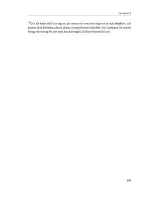 35
Och allt fettet skall han taga ut, på samma sätt som fettet tages ut ur tackoffersfåret, och
prästen skall förbränna det på altaret, ovanpå Herrens eldsoffer. När så prästen för honom
bringar försoning för den synd han har begått, då bliver honom förlåtet.
193
Leviticus 4
 