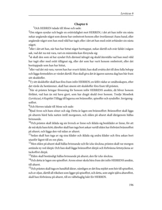 Chapter 6
1
Och HERREN talade till Mose och sade:
2
Om någon syndar och begår en orättrådighet mot HERREN, i det att han inför sin nästa
nekar angående något som denne har ombetrott honom eller överlämnat i hans hand, eller
angående något som han med våld har tagit; eller i det att han med orätt avhänder sin nästa
något;
3
eller i det att han, när han har hittat något borttappat, nekar därtill och svär falskt i någon
sak, vad det nu må vara, vari en människa kan försynda sig:
4
så skall den som så har syndat Och därmed ådragit sig skuld återställa vad han med våld
har tagit eller med orätt tillägnat sig, eller det som har varit honom ombetrott, eller det
borttappade som han har hittat,
5
eller vad det må vara, varom han har svurit falskt; han skall ersätta det till dess fulla belopp
och lägga femtedelen av värdet därtill. Han skall giva det åt ägaren samma dag han bär fram
sitt skuldoffer.
6
Ty sitt skuldoffer skall han föra fram inför HERREN; en felfri vädur av småboskapen, efter
det värde du bestämmer, skall han såsom sitt skuldoffer föra fram till prästen.
7
När så prästen bringar försoning för honom inför HERRENS ansikte, då bliver honom
förlåtet, vad han än må hava gjort, som har dragit skuld över honom. Tredje Mosebok
(Leviticus), 6 Kapitlet Tillägg till lagarna om brännoffer, spisoffer och syndoffer. Invigning-
soffret.
8
Och Herren talade till Mose och sade:
9
Bjud Aron och hans söner och säg: Detta är lagen om brännoffret: Brännoffret skall ligga
på altarets härd hela natten intill morgonen, och elden på altaret skall därigenom hållas
brinnande.
10
Och prästen skall ikläda sig sin livrock av linne och ikläda sig benkläder av linne, för att
de må skyla hans kött; därefter skall han taga bort askan vartill elden har förbränt brännoffret
på altaret, och lägga den vid sidan av altaret.
11
Sedan skall han taga av sig sina kläder och ikläda sig andra kläder och föra askan bort
utanför lägret till en ren plats.
12
Men elden på altaret skall hållas brinnande och får icke slockna; prästen skall var morgon
antända ny ved därpå. Och han skall lägga brännoffret därpå och förbränna fettstyckena av
tackoffret därpå.
13
Elden skall beständigt hållas brinnande på altaret; den får icke slockna.
14
Och detta är lagen om spisoffret: Arons söner skola bära fram det inför HERRENS ansikte,
till altaret.
15
Och prästen skall taga en handfull därav, nämligen av det fina mjölet som hör till spisoffret,
och av oljan, därtill all rökelsen som ligger på spisoffret, och detta, som utgör själva altaroffret,
skall han förbränna på altaret, till en välbehaglig lukt för HERREN.
196
Leviticus 6
 