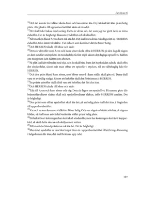 16
Och det som är över därav skola Aron och hans söner äta. Osyrat skall det ätas på en helig
plats; i förgården till uppenbarelsetältet skola de äta det.
17
Det skall icke bakas med surdeg. Detta är deras del, det som jag har givit dem av mina
eldsoffer. Det är högheligt likasom syndoffret och skuldoffret.
18
Allt mankön bland Arons barn må äta det. Det skall vara deras evärdliga rätt av HERRENS
eldsoffer, från släkte till släkte. Var och en som kommer därvid bliver helig.
19
Och HERREN talade till Mose och sade:
20
Detta är det offer som Aron och hans söner skola offra åt HERREN på den dag då någon
av dem undfår smörjelsen: en tiondedels efa fint mjöl såsom det dagliga spisoffret, hälften
om morgonen och hälften om aftonen.
21
På plåt skall det tillredas med olja, och du skall bära fram det hopknådat; och du skall offra
det sönderdelat, såsom när man offrar ett spisoffer i stycken, till en välbehaglig lukt för
HERREN.
22
Och den präst bland hans söner, som bliver smord i hans ställe, skall göra så. Detta skall
vara en evärdlig stadga. Såsom ett heloffer skall det förbrännas åt HERREN.
23
En prästs spisoffer skall alltid vara ett heloffer; det får icke ätas.
24
Och HERREN talade till Mose och sade:
25
Tala till Aron och hans söner och säg: Detta är lagen om syndoffret: På samma plats där
brännoffersdjuret slaktas skall ock syndoffersdjuret slaktas, inför HERRENS ansikte. Det
är högheligt.
26
Den präst som offrar syndoffret skall äta det; på en helig plats skall det ätas, i förgården
till uppenbarelsetältet.
27
Var och en som kommer vid köttet bliver helig. Och om något av blodet stänkes på någons
kläder, så skall man avtvå det bestänkta stället på en helig plats.
28
Ett lerkärl vari kokningen har skett skall sönderslås; men har kokningen skett i ett koppar-
kärl, så skall detta skuras och sköljas med vatten.
29
Allt mankön bland prästerna må äta det. Det är högheligt.
30
Men intet syndoffer av vars blod något bäres in i uppenbarelsetältet till att bringa försoning
i helgedomen får ätas; det skall brännas upp i eld.
197
Leviticus 6
 