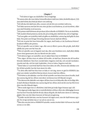 Chapter 7
1
Och detta är lagen om skuldoffret: Det är högheligt.
2
På samma plats där man slaktar brännoffersdjuret skall man slakta skuldoffersdjuret. Och
man skall stänka dess blod på altaret runt omkring.
3
Och allt dess fett skall man offra, svansen och det fett som omsluter inälvorna,
4
och båda njurarna med det fett som sitter på dem invid länderna, så ock leverfettet, vilket
man skall frånskilja invid njurarna.
5
Och prästen skall förbränna det på altaret till ett eldsoffer åt HERREN. Det är ett skuldoffer.
6
Allt mankön bland prästerna må äta det; på en helig plats skall det ätas; det är högheligt.
7
Vad som gäller om syndoffret skall ock gälla om skuldoffret; samma lag skall gälla för dem
båda. Den präst som bringar försoning därmed, honom skall det tillhöra.
8
Och när en präst bär fram brännoffer for någon, skall huden av det framburna brännof-
fersdjuret tillhöra den prästen.
9
Och ett spisoffer som är bakat i ugn, eller som är tillrett i panna eller på plåt, skall alltid
tillfalla den präst som bär fram det.
10
Men ett spisoffer som är begjutet med olja, eller som frambäres torrt, skall alltid tillfalla
Arons söner gemensamt, den ene likaväl som den andre.
11
Och detta är lagen om tackoffret, när ett sådant bäres fram åt HERREN:
12
Om någon vill bära fram ett sådant till lovoffer, så skall han, förutom det till lovoffret
hörande slaktdjuret, bära fram osyrade kakor, begjutna med olja, och osyrade tunnkakor,
smorda med olja, och fint mjöl, hopknådat, i form av kakor, begjutna med olja.
13
Jämte kakor av syrat bröd skall han bära fram detta sitt offer, förutom det slaktdjur som
hör till det tackoffer han bär fram såsom lov offer.
14
Av detta offer skall han bära fram en kaka av vart slag, såsom en gärd åt HERREN; den
präst som stänker tackoffrets blod på altaret, honom skall den tillhöra.
15
Och köttet av det slaktdjur, som hör till det tackoffer som bäres fram såsom lovoffer, skall
ätas samma dag det har offrats; intet därav må lämnas kvar till följande morgon.
16
Om däremot det slaktoffer som någon vill bära fram år ett löftesoffer eller ett frivilligt offer,
så skall offerdjuret likaledes ätas samma dag det har offrats; dock må det som har blivit över
därav ätas den följande dagen.
17
Bliver ändå något över av offerköttet, skall detta på tredje dagen brännas upp i eld.
18
Om någon på tredje dagen äter av tackoffersköttet, så bliver offret icke välbehagligt; honom
som har burit fram det skall det då icke räknas till godo, det skall anses såsom en vederstyg-
glighet. Den som äter därav kommer att bära på missgärning.
19
Ej heller må det kött ätas, som har kommit vid något orent, utan det skall brännas upp i
eld. För övrigt må köttet ätas av var och en som är ren.
20
Men den som äter kött av HERRENS tackoffer, medan orenhet låder vid honom, han skall
utrotas ur sin släkt.
198
Leviticus 7
 