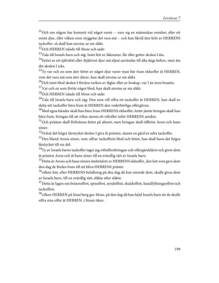 21
Och om någon har kommit vid något orent -- vare sig en människas orenhet, eller ett
orent djur, eller vilken oren styggelse det vara må -- och han likväl äter kött av HERRENS
tackoffer, så skall han utrotas ur sin släkt.
22
Och HERREN talade till Mose och sade:
23
Tala till Israels barn och säg: Intet fett av fäkreatur, får eller getter skolen I äta.
24
Fettet av ett självdött eller ihjälrivet djur må eljest användas till alla slags behov, men äta
det skolen I icke.
25
Ty var och en som äter fettet av något djur varav man bär fram eldsoffer åt HERREN,
vem det vara må som äter därav, han skall utrotas ur sin släkt.
26
Och intet blod skolen I förtära varken av fåglar eller av boskap, var I än ären bosatta.
27
Var och en som förtär något blod, han skall utrotas ur sin släkt.
28
Och HERREN talade till Mose och sade:
29
Tala till Israels barn och säg: Den som vill offra ett tackoffer åt HERREN, han skall av
detta sitt tackoffer bära fram åt HERREN den vederbörliga offergåvan.
30
Med egna händer skall han bära fram HERRENS eldsoffer; fettet jämte bringan skall han
bära fram, bringan till att viftas såsom ett viftoffer inför HERRENS ansikte.
31
Och prästen skall förbränna fettet på altaret, men bringan skall tillhöra Aron och hans
söner.
32
Också det högra lårstycket skolen I giva åt prästen, såsom en gärd av edra tackoffer.
33
Den bland Arons söner, som offrar tackoffrets blod och fettet, han skall hava det högra
lårstycket till sin del.
34
Ty av Israels barns tackoffer tager jag viftoffersbringan och offergärdslåret och giver dem
åt prästen Aron och åt hans söner till en evärdlig rätt av Israels barn.
35
Detta är Arons och hans söners ämbetslott av HERRENS eldsoffer, den lott som gavs dem
den dag de fördes fram till att bliva HERRENS präster
36
vilken lott, efter HERRENS befallning på den dag då han smorde dem, skulle givas dem
av Israels barn, till en evärdlig rätt, släkte efter släkte.
37
Detta är lagen om brännoffret, spisoffret, syndoffret, skuldoffret, handfyllningsoffret och
tackoffret,
38
vilken HERREN på Sinai berg gav Mose, på den dag då han bjöd Israels barn att de skulle
offra sina offer åt HERREN, i Sinais öken.
199
Leviticus 7
 