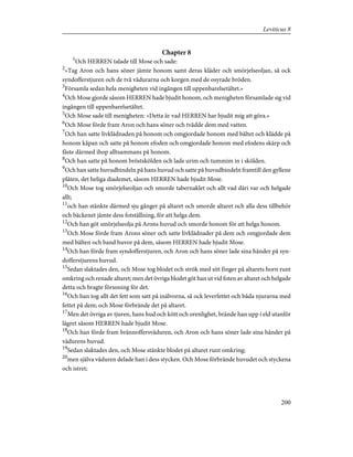 Chapter 8
1
Och HERREN talade till Mose och sade:
2
»Tag Aron och hans söner jämte honom samt deras kläder och smörjelseoljan, så ock
syndofferstjuren och de två vädurarna och korgen med de osyrade bröden.
3
Församla sedan hela menigheten vid ingången till uppenbarelsetältet.»
4
Och Mose gjorde såsom HERREN hade bjudit honom, och menigheten församlade sig vid
ingången till uppenbarelsetältet.
5
Och Mose sade till menigheten: »Detta är vad HERREN har bjudit mig att göra.»
6
Och Mose förde fram Aron och hans söner och tvådde dem med vatten.
7
Och han satte livklädnaden på honom och omgjordade honom med bältet och klädde på
honom kåpan och satte på honom efoden och omgjordade honom med efodens skärp och
fäste därmed ihop alltsammans på honom.
8
Och han satte på honom bröstskölden och lade urim och tummim in i skölden.
9
Och han satte huvudbindeln på hans huvud och satte på huvudbindeln framtill den gyllene
plåten, det heliga diademet, såsom HERREN hade bjudit Mose.
10
Och Mose tog smörjelseoljan och smorde tabernaklet och allt vad däri var och helgade
allt;
11
och han stänkte därmed sju gånger på altaret och smorde altaret och alla dess tillbehör
och bäckenet jämte dess fotställning, för att helga dem.
12
Och han göt smörjelseolja på Arons huvud och smorde honom för att helga honom.
13
Och Mose förde fram Arons söner och satte livklädnader på dem och omgjordade dem
med bälten och band huvor på dem, såsom HERREN hade bjudit Mose.
14
Och han förde fram syndofferstjuren, och Aron och hans söner lade sina händer på syn-
dofferstjurens huvud.
15
Sedan slaktades den, och Mose tog blodet och strök med sitt finger på altarets horn runt
omkring och renade altaret; men det övriga blodet göt han ut vid foten av altaret och helgade
detta och bragte försoning för det.
16
Och han tog allt det fett som satt på inälvorna, så ock leverfettet och båda njurarna med
fettet på dem; och Mose förbrände det på altaret.
17
Men det övriga av tjuren, hans hud och kött och orenlighet, brände han upp i eld utanför
lägret såsom HERREN hade bjudit Mose.
18
Och han förde fram brännoffersväduren, och Aron och hans söner lade sina händer på
vädurens huvud.
19
Sedan slaktades den, och Mose stänkte blodet på altaret runt omkring;
20
men själva väduren delade han i dess stycken. Och Mose förbrände huvudet och styckena
och istret;
200
Leviticus 8
 