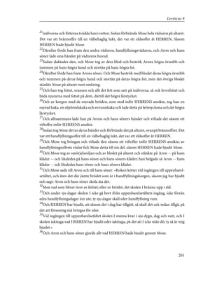 21
inälvorna och fötterna tvådde han i vatten. Sedan förbrände Mose hela väduren på altaret.
Det var ett brännoffer till en välbehaglig lukt, det var ett eldsoffer åt HERREN, Såsom
HERREN hade bjudit Mose.
22
Därefter förde han fram den andra väduren, handfyllningsväduren, och Aron och hans
söner lade sina händer på vädurens huvud.
23
Sedan slaktades den, och Mose tog av dess blod och beströk Arons högra örsnibb och
tummen på hans högra hand och stortån på hans högra fot.
24
Därefter förde han fram Arons söner. Och Mose beströk med blodet deras högra örsnibb
och tummen på deras högra hand och stortån på deras högra fot; men det övriga blodet
stänkte Mose på altaret runt omkring.
25
Och han tog fettet, svansen och allt det fett som satt på inälvorna, så ock leverfettet och
båda njurarna med fettet på dem, därtill det högra lårstycket.
26
Och ur korgen med de osyrade bröden, som stod inför HERRENS ansikte, tog han en
osyrad kaka, en oljebrödskaka och en tunnkaka och lade detta på fettstyckena och det högra
lårstycket.
27
Och alltsammans lade han på Arons och hans söners händer och viftade det såsom ett
viftoffer inför HERRENS ansikte.
28
Sedan tog Mose det ur deras händer och förbrände det på altaret, ovanpå brännoffret. Det
var ett handfyllningsoffer till en välbehaglig lukt, det var ett eldsoffer åt HERREN.
29
Och Mose tog bringan och viftade den såsom ett viftoffer inför HERRENS ansikte; av
handfyllningsoffrets vädur fick Mose detta till sin del, såsom HERREN hade bjudit Mose.
30
Och Mose tog av smörjelseoljan och av blodet på altaret och stänkte på Aron -- på hans
kläder -- och likaledes på hans söner och hans söners kläder; han helgade så Aron -- hans
kläder -- och likaledes hans söner och hans söners kläder.
31
Och Mose sade till Aron och till hans söner: »Koken köttet vid ingången till uppenbarel-
setältet, och äten det där jämte brödet som är i handfyllningskorgen, såsom jag har bjudit
och sagt: Aron och hans söner skola äta det.
32
Men vad som bliver över av köttet; eller av brödet, det skolen I bränna upp i eld.
33
Och under sju dagar skolen I icke gå bort ifrån uppenbarelsetältets ingång, icke förrän
edra handfyllningsdagar äro ute, ty sju dagar skall eder handfyllning vara.
34
Och HERREN har bjudit, att såsom det i dag har tillgått, så skall det ock sedan tillgå, på
det att försoning må bringas för eder.
35
Vid ingången till uppenbarelsetältet skolen I stanna kvar i sju dygn, dag och natt, och I
skolen iakttaga vad HERREN har bjudit eder iakttaga, på det att I icke mån dö; ty så är mig
bjudet.»
36
Och Aron och hans söner gjorde allt vad HERREN hade bjudit genom Mose.
201
Leviticus 8
 