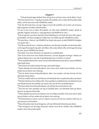 Chapter 9
1
Och på åttonde dagen kallade Mose till sig Aron och hans söner och de äldste i Israel.
2
Och han sade till Aron: »Tag dig en tjurkalv till syndoffer och en vädur till brännoffer, båda
felfria, och för dem fram inför HERRENS ansikte.
3
Och tala till Israels barn och säg: Tagen en bock till syndoffer och en kalv och ett lamm,
båda årsgamla och felfria, till brännoffer,
4
så ock en tjur och en vädur till tackoffer, att offra inför HERRENS ansikte, därtill ett
spisoffer, begjutet med olja; ty i dag uppenbarar sig HERREN för eder.»
5
Och de togo det som Mose hade givit dem befallning om och förde det fram inför uppen-
barelsetältet; och hela menigheten trädde fram och ställde sig inför HERRENS ansikte.
6
Då sade Mose: »Detta är vad HERREN har bjudit eder göra; så skall HERRENS härlighet
visa sig för eder.»
7
Och Mose sade till Aron: »Träd fram till altaret och offra ditt syndoffer och ditt brännoffer,
och bringa försoning för dig själv och folket; offra sedan folkets offer och bringa försoning
för dem, såsom HERREN har bjudit.»
8
Då trädde Aron fram till altaret och slaktade sin syndofferskalv.
9
Och Arons söner buro fram blodet till honom, och han doppade sitt finger i blodet och
strök på altarets horn, men det övriga blodet göt han ut vid foten av altaret.
10
Och syndoffersdjurets fett, njurar och leverfett förbrände han på altaret, såsom HERREN
hade bjudit Mose.
11
Men köttet och huden brände han upp i eld utanför lägret.
12
Sedan slaktade han brännoffersdjuret. Och Arons söner räckte honom blodet, och han
stänkte det på altaret runt omkring.
13
Och de räckte honom brännoffersdjuret, delat i sina stycken, och dess huvud, och han
förbrände det på altaret.
14
Och han tvådde inälvorna och fötterna och förbrände dem ovanpå brännoffret, på altaret.
15
Därefter förde han fram folkets offer. Han tog folkets syndoffersbock och slaktade honom
och offrade honom till syndoffer, på samma sätt som det förra syndoffersdjuret.
16
Och han förde fram brännoffersdjuren och offrade dem på föreskrivet sätt.
17
Och han bar fram spisoffret och tog en handfull därav och förbrände detta på altaret,
förutom morgonens brännoffer.
18
Sedan slaktade han tjuren och väduren, som voro folkets tackoffer. Och Arons söner räckte
honom blodet, och han stänkte det på altaret runt omkring.
19
Och fettstyckena av tjuren, samt av väduren svansen och vad som omsluter inälvorna, så
ock njurarna och leverfettet,
20
dessa fettstycken lade de på bringorna; och han förbrände fettstyckena på altaret.
21
Men bringorna och det högra lårstycket viftade Aron till ett viftoffer inför HERRENS
ansikte, såsom Mose hade bjudit.
202
Leviticus 9
 