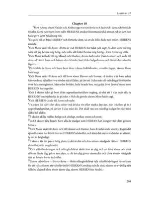 Chapter 10
1
Men Arons söner Nadab och Abihu togo var sitt fyrfat och lade eld i dem och strödde
rökelse därpå och buro fram inför HERRENS ansikte främmande eld, annan eld än den han
hade givit dem befallning om.
2
Då gick eld ut från HERREN och förtärde dem, så att de föllo döda ned inför HERRENS
ansikte.
3
Och Mose sade till Aron: »Detta är vad HERREN har talat och sagt: På dem som stå mig
nära vill jag bevisa mig helig, och inför allt folket bevisa mig härlig.» Och Aron teg stilla.
4
Och Mose kallade till sig Misael och Elsafan, Arons farbroder Ussiels söner, och sade till
dem: »Träden fram och bären edra fränder bort ifrån helgedomen och fören den utanför
lägret.»
5
Då trädde de fram och buro bort dem i deras livklädnader, utanför lägret, såsom Mose
hade sagt.
6
Och Mose sade till Aron och till hans söner Eleasar och Itamar: »I skolen icke hava edert
hår oordnat, ej heller riva sönder edra kläder, på det att I icke mån dö och draga förtörnelse
över hela menigheten. Men edra bröder, hela Israels hus, må gråta över denna brand som
HERREN har upptänt.
7
Och I skolen icke gå bort ifrån uppenbarelsetältets ingång, på det att I icke mån dö; ty
HERRENS smörjelseolja är på eder.» Och de gjorde såsom Mose hade sagt.
8
Och HERREN talade till Aron och sade:
9
»Varken du själv eller dina söner må dricka vin eller starka drycker, när I skolen gå in i
uppenbarelsetältet, på det att I icke mån dö. Det skall vara en evärdlig stadga för eder från
släkte till släkte.
10
I skolen skilja mellan heligt och oheligt, mellan orent och rent;
11
och I skolen lära Israels barn alla de stadgar som HERREN har kungjort för dem genom
Mose.»
12
Och Mose sade till Aron och till Eleasar och Itamar, hans kvarlevande söner: »Tagen det
spisoffer som har blivit över av HERRENS eldsoffer, och äten det osyrat vid sidan av altaret,
ty det är högheligt.
13
I skolen äta det på en helig plats; ty det är din och dina söners stadgade rätt av HERRENS
eldsoffer; så är mig bjudet.
14
Och viftoffersbringan och offergärdslåret skola ätas av dig, och av dina söner och dina
döttrar jämte dig, på en ren plats, ty de äro dig givna såsom din och dina söners stadgade
rätt av Israels barns tackoffer.
15
Jämte eldsoffren -- fettstyckena -- skola offergärdslåret och viftoffersbringan bäras fram
för att viftas såsom ett viftoffer inför HERRENS ansikte; och de skola såsom en evärdlig rätt
tillhöra dig och dina söner jämte dig, såsom HERREN har bjudit.»
204
Leviticus 10
 