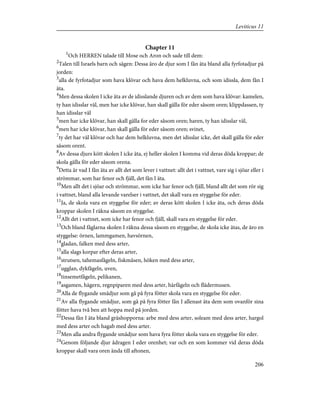 Chapter 11
1
Och HERREN talade till Mose och Aron och sade till dem:
2
Talen till Israels barn och sägen: Dessa äro de djur som I fån äta bland alla fyrfotadjur på
jorden:
3
alla de fyrfotadjur som hava klövar och hava dem helkluvna, och som idissla, dem fån I
äta.
4
Men dessa skolen I icke äta av de idisslande djuren och av dem som hava klövar: kamelen,
ty han idisslar väl, men har icke klövar, han skall gälla för eder såsom oren; klippdassen, ty
han idisslar väl
5
men har icke klövar, han skall gälla for eder såsom oren; haren, ty han idisslar väl,
6
men har icke klövar, han skall gälla för eder såsom oren; svinet,
7
ty det har väl klövar och har dem helkluvna, men det idisslar icke, det skall gälla för eder
såsom orent.
8
Av dessa djurs kött skolen I icke äta, ej heller skolen I komma vid deras döda kroppar; de
skola gälla för eder såsom orena.
9
Detta är vad I fån äta av allt det som lever i vattnet: allt det i vattnet, vare sig i sjöar eller i
strömmar, som har fenor och fjäll, det fån I äta.
10
Men allt det i sjöar och strömmar, som icke har fenor och fjäll, bland allt det som rör sig
i vattnet, bland alla levande varelser i vattnet, det skall vara en styggelse för eder.
11
Ja, de skola vara en styggelse för eder; av deras kött skolen I icke äta, och deras döda
kroppar skolen I räkna såsom en styggelse.
12
Allt det i vattnet, som icke har fenor och fjäll, skall vara en styggelse för eder.
13
Och bland fåglarna skolen I räkna dessa såsom en styggelse, de skola icke ätas, de äro en
styggelse: örnen, lammgamen, havsörnen,
14
gladan, falken med dess arter,
15
alla slags korpar efter deras arter,
16
strutsen, tahemasfågeln, fiskmåsen, höken med dess arter,
17
ugglan, dykfågeln, uven,
18
tinsemetfågeln, pelikanen,
19
asgamen, hägern, regnpiparen med dess arter, härfågeln och flädermusen.
20
Alla de flygande smådjur som gå på fyra fötter skola vara en styggelse för eder.
21
Av alla flygande smådjur, som gå på fyra fötter fån I allenast äta dem som ovanför sina
fötter hava två ben att hoppa med på jorden.
22
Dessa fån I äta bland gräshopporna: arbe med dess arter, soleam med dess arter, hargol
med dess arter och hagab med dess arter.
23
Men alla andra flygande smådjur som hava fyra fötter skola vara en styggelse för eder.
24
Genom följande djur ådragen I eder orenhet; var och en som kommer vid deras döda
kroppar skall vara oren ända till aftonen,
206
Leviticus 11
 