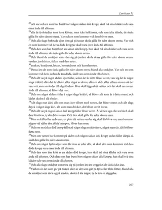 25
och var och en som har burit bort någon sådan död kropp skall två sina kläder och vara
oren ända till aftonen:
26
alla de fyrfotadjur som hava klövar, men icke helkluvna, och som icke idissla, de skola
gälla för eder såsom orena. Var och en som kommer vid dem bliver oren.
27
Och alla slags fyrfotade djur som gå på tassar skola gälla för eder såsom orena. Var och
en som kommer vid deras döda kroppar skall vara oren ända till aftonen.
28
Och den som har burit bort en sådan död kropp, han skall två sina kläder och vara oren
ända till aftonen; de skola gälla för eder såsom orena.
29
Och bland de smådjur som röra sig på jorden skola dessa gälla för eder såsom orena:
vesslan, jordråttan, ödlan med dess arter,
30
anakan, koadjuret, letaan, hometdjuret och kameleonten.
31
Dessa äro de som skola gälla för eder såsom orena bland alla smådjur. Var och en som
kommer vid dem, sedan de äro döda, skall vara oren ända till aftonen.
32
Och allt varpå något sådant djur faller, sedan det är dött, bliver orent, vare sig det är något
slags träkärl, eller det är kläder, eller något av skinn, eller en säck, eller vilken annan sak det
vara må, som användes till något behov. Man skall lägga det i vatten, och det skall vara orent
ända till aftonen; så bliver det rent.
33
Och om något sådant faller i något slags lerkärl, så bliver allt som är i detta orent, och
kärlet skolen I slå sönder.
34
Allt slags mat däri, allt som man äter tillrett med vatten, det bliver orent; och allt slags
dryck i något slags kärl, allt som man dricker, det bliver orent därav.
35
Och allt varpå någon sådan död kropp faller bliver orent. Är det en ugn eller en härd, skall
den förstöras, ty den bliver oren. Och den skall gälla för eder såsom oren.
36
Men en källa eller en brunn, en plats dit vatten samlar sig, skall förbliva ren; men kommer
någon vid själva den döda kroppen, bliver han oren.
37
Och om en sådan död kropp faller på något slags utsädeskorn, något man sår, då förbliver
detta rent.
38
Men om vatten har kommit på säden och någon sådan död kropp sedan faller därpå, så
skall den gälla för eder såsom oren.
39
Och om något fyrfotadjur som får ätas av eder dör, så skall den som kommer vid dess
döda kropp vara oren ända till aftonen.
40
Och den som äter kött av en sådan död kropp, han skall två sina kläder och vara oren
ända till aftonen. Och den som har burit bort någon sådan död kropp, han skall två sina
kläder och vara oren ända till aftonen.
41
Och alla slags smådjur som röra sig på jorden äro en styggelse; de skola icke ätas.
42
Varken av det som går på buken eller av det som går på fyra eller flera fötter, bland alla
de smådjur som röra sig på jorden, skolen I äta något, ty de äro en styggelse.
207
Leviticus 11
 