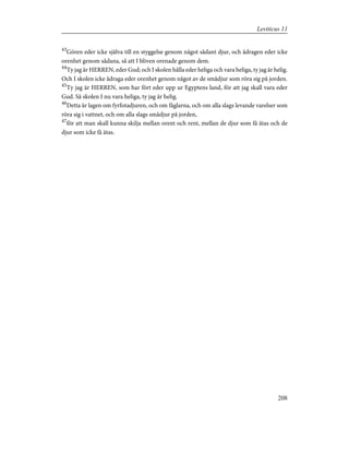 43
Gören eder icke själva till en styggelse genom något sådant djur, och ådragen eder icke
orenhet genom sådana, så att I bliven orenade genom dem.
44
Ty jag är HERREN, eder Gud; och I skolen hålla eder heliga och vara heliga, ty jag är helig.
Och I skolen icke ådraga eder orenhet genom något av de smådjur som röra sig på jorden.
45
Ty jag är HERREN, som har fört eder upp ur Egyptens land, för att jag skall vara eder
Gud. Så skolen I nu vara heliga, ty jag är helig.
46
Detta är lagen om fyrfotadjuren, och om fåglarna, och om alla slags levande varelser som
röra sig i vattnet, och om alla slags smådjur på jorden,
47
för att man skall kunna skilja mellan orent och rent, mellan de djur som få ätas och de
djur som icke få ätas.
208
Leviticus 11
 