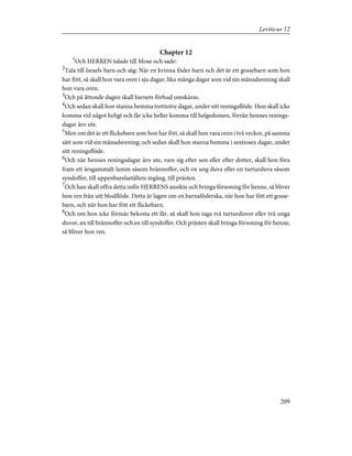 Chapter 12
1
Och HERREN talade till Mose och sade:
2
Tala till Israels barn och säg: När en kvinna föder barn och det är ett gossebarn som hon
har fött, så skall hon vara oren i sju dagar; lika många dagar som vid sin månadsrening skall
hon vara oren.
3
Och på åttonde dagen skall barnets förhud omskäras.
4
Och sedan skall hon stanna hemma trettiotre dagar, under sitt reningsflöde. Hon skall icke
komma vid något heligt och får icke heller komma till helgedomen, förrän hennes renings-
dagar äro ute.
5
Men om det är ett flickebarn som hon har fött, så skall hon vara oren i två veckor, på samma
sätt som vid sin månadsrening; och sedan skall hon stanna hemma i sextiosex dagar, under
sitt reningsflöde.
6
Och när hennes reningsdagar äro ute, vare sig efter son eller efter dotter, skall hon föra
fram ett årsgammalt lamm såsom brännoffer, och en ung duva eller en turturduva såsom
syndoffer, till uppenbarelsetältets ingång, till prästen.
7
Och han skall offra detta inför HERRENS ansikte och bringa försoning för henne, så bliver
hon ren från sitt blodflöde. Detta är lagen om en barnaföderska, när hon har fött ett gosse-
barn, och när hon har fött ett flickebarn.
8
Och om hon icke förmår bekosta ett får, så skall hon taga två turturduvor eller två unga
duvor, en till brännoffer och en till syndoffer. Och prästen skall bringa försoning för henne,
så bliver hon ren.
209
Leviticus 12
 