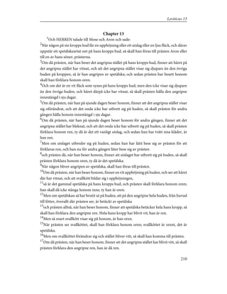 Chapter 13
1
Och HERREN talade till Mose och Aron och sade:
2
När någon på sin kropps hud får en upphöjning eller ett utslag eller en ljus fläck, och därav
uppstår ett spetälskeartat ont på hans kropps hud, så skall han föras till prästen Aron eller
till en av hans söner, prästerna.
3
Om då prästen, när han beser det angripna stället på hans kropps hud, finner att håret på
det angripna stället har vitnat, och att det angripna stället visar sig djupare än den övriga
huden på kroppen, så är han angripen av spetälska; och sedan prästen har besett honom
skall han förklara honom oren.
4
Och om det är en vit fläck som synes på hans kropps hud, men den icke visar sig djupare
än den övriga huden, och håret därpå icke har vitnat, så skall prästen hålla den angripne
innestängd i sju dagar.
5
Om då prästen, när han på sjunde dagen beser honom, finner att det angripna stället visar
sig oförändrat, och att det onda icke har utbrett sig på huden, så skall prästen för andra
gången hålla honom innestängd i sju dagar.
6
Om då prästen, när han på sjunde dagen beser honom för andra gången, finner att det
angripna stället har bleknat, och att det onda icke har utbrett sig på huden, så skall prästen
förklara honom ren, ty då är det ett vanligt utslag, och sedan han har tvått sina kläder, är
han ren.
7
Men om utslaget utbreder sig på huden, sedan han har låtit bese sig av prästen för att
förklaras ren, och han nu för andra gången låter bese sig av prästen
8
och prästen då, när han beser honom, finner att utslaget har utbrett sig på huden, så skall
prästen förklara honom oren, ty då är det spetälska.
9
När någon bliver angripen av spetälska, skall han föras till prästen.
10
Om då prästen, när han beser honom, finner en vit upphöjning på huden, och ser att håret
där har vitnat, och att svallkött bildar sig i upphöjningen,
11
så är det gammal spetälska på hans kropps hud, och prästen skall förklara honom oren;
han skall då icke stänga honom inne, ty han är oren.
12
Men om spetälskan så har brutit ut på huden, att på den angripne hela huden, från huvud
till fötter, överallt där prästen ser, är betäckt av spetälska
13
och prästen alltså, när han beser honom, finner att spetälska betäcker hela hans kropp, så
skall han förklara den angripne ren. Hela hans kropp har blivit vit; han är ren.
14
Men så snart svallkött visar sig på honom, är han oren.
15
När prästen ser svallköttet, skall han förklara honom oren; svallköttet är orent, det är
spetälska.
16
Men om svallköttet förändrar sig och stället bliver vitt, så skall han komma till prästen.
17
Om då prästen, när han beser honom, finner att det angripna stället har blivit vitt, så skall
prästen förklara den angripne ren, han är då ren.
210
Leviticus 13
 