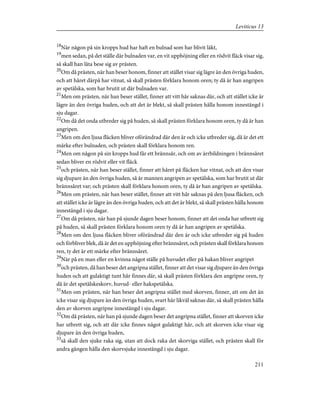 18
När någon på sin kropps hud har haft en bulnad som har blivit läkt,
19
men sedan, på det ställe där bulnaden var, en vit upphöjning eller en rödvit fläck visar sig,
så skall han låta bese sig av prästen.
20
Om då prästen, när han beser honom, finner att stället visar sig lägre än den övriga huden,
och att håret därpå har vitnat, så skall prästen förklara honom oren; ty då är han angripen
av spetälska, som har brutit ut där bulnaden var.
21
Men om prästen, när han beser stället, finner att vitt hår saknas där, och att stället icke är
lägre än den övriga huden, och att det är blekt, så skall prästen hålla honom innestängd i
sju dagar.
22
Om då det onda utbreder sig på huden, så skall prästen förklara honom oren, ty då är han
angripen.
23
Men om den ljusa fläcken bliver oförändrad där den är och icke utbreder sig, då är det ett
märke efter bulnaden, och prästen skall förklara honom ren.
24
Men om någon på sin kropps hud får ett brännsår, och om av ärrbildningen i brännsåret
sedan bliver en rödvit eller vit fläck
25
och prästen, när han beser stället, finner att håret på fläcken har vitnat, och att den visar
sig djupare än den övriga huden, så är mannen angripen av spetälska, som har brutit ut där
brännsåret var; och prästen skall förklara honom oren, ty då är han angripen av spetälska.
26
Men om prästen, när han beser stället, finner att vitt hår saknas på den ljusa fläcken, och
att stället icke är lägre än den övriga huden, och att det är blekt, så skall prästen hålla honom
innestängd i sju dagar.
27
Om då prästen, när han på sjunde dagen beser honom, finner att det onda har utbrett sig
på huden, så skall prästen förklara honom oren ty då är han angripen av spetälska.
28
Men om den ljusa fläcken bliver oförändrad där den är och icke utbreder sig på huden
och förbliver blek, då är det en upphöjning efter brännsåret, och prästen skall förklara honom
ren, ty det är ett märke efter brännsåret.
29
När på en man eller en kvinna något ställe på huvudet eller på hakan bliver angripet
30
och prästen, då han beser det angripna stället, finner att det visar sig djupare än den övriga
huden och att gulaktigt tunt hår finnes där, så skall prästen förklara den angripne oren, ty
då är det spetälskeskorv, huvud- eller hakspetälska.
31
Men om prästen, när han beser det angripna stället med skorven, finner, att om det än
icke visar sig djupare än den övriga huden, svart hår likväl saknas där, så skall prästen hålla
den av skorven angripne innestängd i sju dagar.
32
Om då prästen, när han på sjunde dagen beser det angripna stället, finner att skorven icke
har utbrett sig, och att där icke finnes något gulaktigt hår, och att skorven icke visar sig
djupare än den övriga huden,
33
så skall den sjuke raka sig, utan att dock raka det skorviga stället, och prästen skall för
andra gången hålla den skorvsjuke innestängd i sju dagar.
211
Leviticus 13
 