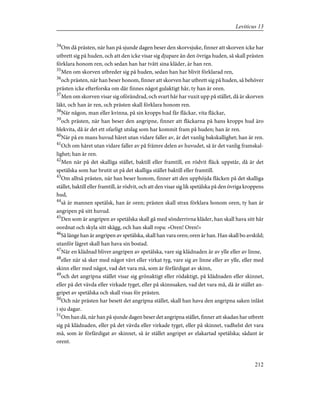 34
Om då prästen, när han på sjunde dagen beser den skorvsjuke, finner att skorven icke har
utbrett sig på huden, och att den icke visar sig djupare än den övriga huden, så skall prästen
förklara honom ren, och sedan han har tvått sina kläder, är han ren.
35
Men om skorven utbreder sig på huden, sedan han har blivit förklarad ren,
36
och prästen, när han beser honom, finner att skorven har utbrett sig på huden, så behöver
prästen icke efterforska om där finnes något gulaktigt hår, ty han är oren.
37
Men om skorven visar sig oförändrad, och svart hår har vuxit upp på stället, då är skorven
läkt, och han är ren, och prästen skall förklara honom ren.
38
När någon, man eller kvinna, på sin kropps hud får fläckar, vita fläckar,
39
och prästen, när han beser den angripne, finner att fläckarna på hans kropps hud äro
blekvita, då är det ett ofarligt utslag som har kommit fram på huden; han är ren.
40
När på en mans huvud håret utan vidare faller av, är det vanlig bakskallighet; han är ren.
41
Och om håret utan vidare faller av på främre delen av huvudet, så är det vanlig framskal-
lighet; han är ren.
42
Men när på det skalliga stället, baktill eller framtill, en rödvit fläck uppstår, då är det
spetälska som har brutit ut på det skalliga stället baktill eller framtill.
43
Om alltså prästen, när han beser honom, finner att den upphöjda fläcken på det skalliga
stället, baktill eller framtill, är rödvit, och att den visar sig lik spetälska på den övriga kroppens
hud,
44
så är mannen spetälsk, han är oren; prästen skall strax förklara honom oren, ty han är
angripen på sitt huvud.
45
Den som är angripen av spetälska skall gå med sönderrivna kläder, han skall hava sitt hår
oordnat och skyla sitt skägg, och han skall ropa: »Oren! Oren!»
46
Så länge han är angripen av spetälska, skall han vara oren; oren är han. Han skall bo avskild;
utanför lägret skall han hava sin bostad.
47
När en klädnad bliver angripen av spetälska, vare sig klädnaden är av ylle eller av linne,
48
eller när så sker med något vävt eller virkat tyg, vare sig av linne eller av ylle, eller med
skinn eller med något, vad det vara må, som är förfärdigat av skinn,
49
och det angripna stället visar sig grönaktigt eller rödaktigt, på klädnaden eller skinnet,
eller på det vävda eller virkade tyget, eller på skinnsaken, vad det vara må, då är stället an-
gripet av spetälska och skall visas för prästen.
50
Och när prästen har besett det angripna stället, skall han hava den angripna saken inlåst
i sju dagar.
51
Om han då, när han på sjunde dagen beser det angripna stället, finner att skadan har utbrett
sig på klädnaden, eller på det vävda eller virkade tyget, eller på skinnet, vadhelst det vara
må, som är förfärdigat av skinnet, så är stället angripet av elakartad spetälska; sådant är
orent.
212
Leviticus 13
 