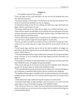 Chapter 14
1
Och HERREN talade till Mose och sade:
2
Detta vare lagen om huru man skall förfara, när den som har haft spetälska skall renas:
Han skall föras till prästen;
3
och prästen skall gå ut utanför lägret. Om då prästen, när han beser den spetälske, finner
att han är botad från den spetälska varav han var angripen,
4
så skall prästen bjuda att man för dens räkning, som skall renas, tager två levande rena
fåglar, cederträ, rosenrött garn och isop.
5
Och prästen skall bjuda att man slaktar den ena fågeln över ett lerkärl med friskt vatten i.
6
Sedan skall han taga den levande fågeln, så ock cederträet, det rosenröda garnet och isopen,
och detta alltsammans, jämväl den levande fågeln, skall han doppa i den fågelns blod, som
har blivit slaktad över det friska vattnet.
7
Och han skall stänka sju gånger på den som skall renas från spetälskan; och sedan han så
har renat honom, skall han slappa den levande fågeln fri ute på marken.
8
Och den som skall renas skall två sina kläder och raka av allt sitt hår och bada sig i vatten,
så bliver han ren och får sedan gå in i lägret. Dock skall han stanna utanför sitt tält i sju
dagar.
9
Och på sjunde dagen skall han raka av allt sitt hår, både huvudhåret och skägget och
ögonbrynen: allt sitt hår skall han raka av. Och han skall två sina kläder och bada sin kropp
i vatten, så bliver han ren.
10
Och på åttonde dagen skall han taga två felfria lamm av hankön och ett årsgammalt felfritt
lamm av honkön, så ock tre tiondedels efa fint mjöl, begjutet med olja, till spisoffer, och
därtill en log olja.
11
Och prästen som förrättar reningen skall ställa den som skall renas och allt det andra fram
inför HERRENS ansikte, vid ingången till uppenbarelsetältet.
12
Och prästen skall taga det ena lammet och offra det till ett skuldoffer, jämte tillhörande
log olja, och vifta detta såsom ett viftoffer inför HERRENS ansikte.
13
Och man skall slakta lammet på samma plats där man slaktar synd- och brännoffersdjuren,
på en helig plats; ty skuldoffret tillhör prästen, likasom syndoffret; det är högheligt.
14
Och prästen skall taga något av skuldoffrets blod, och därmed skall prästen bestryka högra
örsnibben på den som skall renas, så ock tummen på hans högra hand och stortån på hans
högra fot.
15
Sedan skall prästen taga av tillhörande log olja och gjuta i sin vänstra hand,
16
och prästen skall doppa sitt högra pekfinger i oljan som han har i sin vänstra hand och
stänka något av oljan med sitt finger sju gånger inför HERRENS ansikte.
17
Och med det som bliver över av oljan i hans hand skall prästen bestryka högra örsnibben
på den som skall renas, så ock tummen på hans högra hand och stortån på hans högra fot,
ovanpå skuldoffersblodet.
214
Leviticus 14
 