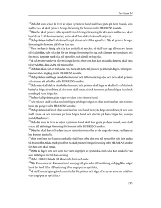 18
Och det som sedan är över av oljan i prästens hand skall han gjuta på dens huvud, som
skall renas; så skall prästen bringa försoning för honom inför HERRENS ansikte.
19
Därefter skall prästen offra syndoffret och bringa försoning för den som skall renas, så att
han bliver fri ifrån sin orenhet; sedan skall han slakta brännoffersdjuret.
20
Och prästen skall offra brännoffret på altaret och tillika spisoffret. När så prästen bringar
försoning för honom, då bliver han ren.
21
Men om han är fattig och icke kan anskaffa så mycket, så skall han taga allenast ett lamm
till skuldoffer, och vifta det för att bringa försoning för sig, och allenast en tiondedels efa
fint mjöl, begjutet med olja, till spisoffer, och därtill en log olja,
22
så ock två turturduvor eller två unga duvor, efter som han kan anskaffa; den ena skall vara
till syndoffer, den andra till brännoffer.
23
Och han skall, för att förklaras ren, bära allt detta till prästen på åttonde dagen, till uppen-
barelsetältets ingång, inför HERRENS ansikte.
24
Och prästen skall taga skuldofferslammet och tillhörande log olja, och detta skall prästen
vifta såsom ett viftoffer inför HERRENS ansikte.
25
Och man skall slakta skuldofferslammet, och prästen skall taga av skuldoffrets blod och
bestryka högra örsnibben på den som skall renas, så ock tummen på hans högra hand och
stortån på hans högra fot.
26
Sedan skall prästen gjuta något av oljan i sin vänstra hand,
27
och prästen skall stänka med sitt högra pekfinger något av oljan som han har i sin vänstra
hand sju gånger inför HERRENS ansikte.
28
Och prästen skall med oljan som han har i sin hand bestryka högra örsnibben på den som
skall renas, så ock tummen på hans högra hand och stortån på hans högra fot, ovanpå
skuldoffersblodet.
29
Och det som är över av oljan i prästens hand skall han gjuta på dens huvud, som skall
renas, till att bringa försoning för honom inför HERRENS ansikte.
30
Därefter skall han offra den ena av turturduvorna eller av de unga duvorna, vad han nu
har kunnat anskaffa;
31
efter som han har kunnat anskaffa: skall han offra den ena till syndoffer och den andra
till brännoffer, tillika med spisoffret. Så skall prästen bringa försoning inför HERRENS ansikte
för den som skall renas.
32
Detta är lagen om den som har varit angripen av spetälska, men icke kan anskaffa vad
som rätteligen hör till hans rening.
33
Och HERREN talade till Mose och Aron och sade:
34
När I kommen in i Kanaans land, som jag vill giva eder till besittning, och jag låter något
hus i det land I fån till besittning bliva angripet av spetälska,
35
så skall husets ägare gå och anmäla det för prästen och säga: »Det synes som om mitt hus
vore angripet av spetälska.»
215
Leviticus 14
 