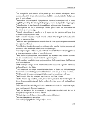 36
Då skall prästen bjuda att man, innan prästen går in för att bese det angripna stället,
utrymmer huset, för att icke allt som är i huset skall bliva orent. Och därefter skall prästen
gå in för att bese huset.
37
Om han då, när han beser det angripna stället, finner att det angripna stället på husets
vägg bildar grönaktiga eller rödaktiga fördjupningar, som visa sig lägre än den övriga väggen,
38
så skall prästen gå ut ur huset, till dörren på huset, och stänga huset för sju dagar.
39
Om då prästen, när han på sjunde dagen kommer igen och beser det, finner att fläcken
har utbrett sig på husets vägg,
40
så skall prästen bjuda att man bryter ut de stenar som äro angripna, och kastar dem
utanför staden på någon oren plats.
41
Men huset skall man skrapa överallt innantill och kasta det avskrapade murbruket utanför
staden på någon oren plats.
42
Och man skall taga andra stenar och sätta in dem i de förras ställe och taga annat murbruk
och rappa huset därmed.
43
Om likväl en fläck åter kommer fram på huset, sedan man har brutit ut stenarna, och
sedan man har skrapat huset, och sedan det har blivit rappat,
44
så skall prästen gå in och bese det, och om han då finner att fläcken har utbrett sig på huset,
så är detta en elakartad spetälska på huset, det är orent.
45
Och man skall riva ned huset, med dess stenar och trävirke och allt murbruk på huset,
och föra bort alltsammans utanför staden till någon oren plats.
46
Och om någon har gått in i huset under den tid det skulle vara stängt, så skall han vara
oren ända till aftonen.
47
Och om någon har legat i huset, skall han två sina kläder, och om någon har ätit i huset,
skall också han två sina kläder.
48
Men om prästen, när han går in och beser huset, finner att fläcken icke har utbrett sig på
huset, sedan det har blivit rappat, så skall han förklara huset rent, ty då är det onda hävt.
49
Och han skall till husets rening taga två fåglar, cederträ, rosenrött garn och isop.
50
Och han skall slakta den ena fågeln över ett lerkärl med friskt vatten i.
51
Sedan skall han taga cederträet, isopen, det rosenröda garnet och den levande fågeln, och
doppa alltsammans i den slaktade fågelns blod och det friska vattnet, och stänka på huset
sju gånger.
52
Så skall han rena huset med fågelns blod och det friska vattnet och med den levande fågeln,
cederträet, isopen och det rosenröda garnet.
53
Och han skall släppa den levande fågeln fri ute på marken utanför staden. När han så
bringar försoning för huset, då bliver det rent.
54
Detta är lagen om allt slags spetälskesjukdom och spetälskeskorv,
55
om spetälska på kläder och på hus,
56
om upphöjningar på huden, utslag och ljusa fläckar,
216
Leviticus 14
 
