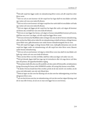 20
Och allt varpå hon ligger under sin månadsrening bliver orent, och allt varpå hon sitter
bliver orent.
21
Och var och en som kommer vid det varpå hon har legat skall två sina kläder och bada
sig i vatten och vara oren ända till aftonen.
22
Och var och en som kommer vid något varpå hon har suttit skall två sina kläder och bada
sig i vatten och vara oren ända till aftonen.
23
Och om någon sak lägges på det varpå hon har legat eller suttit, och någon då kommer
vid denna sak, så skall han vara oren ända till aftonen.
24
Och om en man ligger hos henne, och något av hennes månadsflöde kommer på honom,
skall han vara oren i sju dagar, och allt varpå han ligger bliver orent.
25
Och om en kvinna har blodflöde under en längre tid, utan att det är hennes månadsrening,
eller om hon har flöde utöver tiden för sin månadsrening, så skall om henne, så länge hennes
orena flöde varar, gälla detsamma som under hennes månadsreningstid; hon är oren.
26
Om allt varpå hon ligger, så länge hennes flöde varar, skall gälla detsamma som om det
varpå hon ligger under sin månadsrening; och allt varpå hon sitter bliver orent, likasom
under hennes månadsrening.
27
Och var och en som kommer vid något av detta bliver oren; han skall två sina kläder och
bada sig i vatten och vara oren ända till aftonen.
28
Men om hon bliver ren från sitt flöde, skall hon räkna sju dagar och sedan vara ren.
29
Och på åttonde dagen skall hon taga sig två turturduvor eller två unga duvor och bära
dem till prästen, till uppenbarelsetältets ingång.
30
Och prästen skall offra den ena till syndoffer och den andra till brännoffer; så skall prästen
bringa försoning för henne inför HERRENS ansikte, till rening från hennes orena flöde.
31
Så skolen I bevara Israels barn från orenhet, på det att de icke må dö i sin orenhet, om de
orena mitt tabernakel, som står mitt ibland dem.
32
Detta är lagen om den som har flytning och om den som har sädesutgjutning, så att han
därigenom bliver oren,
33
och om den kvinna som har sin månadsrening, och om den som har någon flytning, evad
det är man eller kvinna, så ock om en man som ligger hos en oren kvinna.
219
Leviticus 15
 