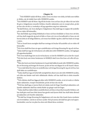 Chapter 16
1
Och HERREN talade till Mose, sedan Arons två söner voro döda, de båda som träffats
av döden, när de trädde fram inför HERRENS ansikte.
2
Och HERREN sade till Mose: Säg till din broder Aron att han icke på vilken tid som helst
får gå in i helgedomen innanför förlåten, framför nådastolen som är ovanpå arken, på det
att han icke må dö; ty i molnskyn vill jag uppenbara mig över nådastolen.
3
Så skall förfaras, när Aron skall gå in i helgedomen: Han skall taga en ungtjur till syndoffer
och en vädur till brännoffer;
4
han skall ikläda sig en helig livklädnad av linne och hava benkläder av linne över sitt kött,
och han skall omgjorda sig med ett bälte av linne och vira en huvudbindel av linne om sitt
huvud; detta är de heliga kläderna, och innan han ikläder sig dem, skall han bada sin kropp
i vatten.
5
Och av Israels barns menighet skall han mottaga två bockar till syndoffer och en vädur till
brännoffer.
6
Och Aron skall föra fram sin egen syndofferstjur och bringa försoning för sig och sitt hus.
7
Sedan skall han taga de två bockarna och ställa dem inför HERRENS ansikte, vid ingången
till uppenbarelsetältet.
8
Och Aron skall draga lott om de två bockarna: en lott för HERREN och en lott för Asasel.
9
Och den bock som lotten bestämmer åt HERREN skall Aron föra fram och offra till syn-
doffer.
10
Men den bock som lotten bestämmer åt Asasel skall ställas levande inför HERRENS ansikte,
för att försoning må bringas för honom, på det att han må släppas fri ut till Asasel i öknen.
11
Aron skall alltså föra fram sin syndofferstjur och bringa försoning för sig och sitt hus, han
skall slakta sin syndofferstjur.
12
Sedan skall han taga ett fyrfat fullt med glöd från altaret som står inför HERRENS ansikte,
och fylla sina händer med stött välluktande rökelse; och han skall bära in detta innanför
förlåten.
13
Och rökelsen skall han lägga på elden inför HERRENS ansikte, så att ett moln av rökelse
skyler nådastolen, ovanpå vittnesbördet, på det att han icke må dö.
14
Och han skall taga av tjurens blod och stänka med sitt finger framtill på nådastolen; och
framför nådastolen skall han stänka blodet sju gånger med sitt finger.
15
Sedan skall han slakta folkets syndoffersbock och bära in hans blod innanför förlåten; och
han skall göra med hans blod såsom han gjorde med tjurens blod: han skall tänka därmed
på nådastolen och framför nådastolen.
16
Så skall han bringa försoning för helgedomen och rena den från Israels barns orenheter
och överträdelser, vad de än må hava syndat. Och på samma sätt skall han göra ned uppen-
barelsetältet, som har sin plats hos dem mitt ibland deras orenheter.
220
Leviticus 16
 