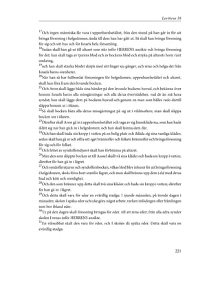 17
Och ingen människa får vara i uppenbarelsetältet, från den stund på han går in för att
bringa försoning i helgedomen, ända till dess han har gått ut. Så skall han bringa försoning
för sig och sitt hus och för Israels hela församling.
18
Sedan skall han gå ut till altaret som står inför HERRENS ansikte och bringa försoning
för det; han skall taga av tjurens blod och av bockens blod och stryka på altarets horn runt
omkring,
19
och han skall stänka blodet därpå med sitt finger sju gånger, och rena och helga det från
Israels barns orenheter.
20
När han så har fullbordat försoningen för helgedomen, uppenbarelsetältet och altaret,
skall han föra fram den levande bocken.
21
Och Aron skall lägga båda sina händer på den levande bockens huvud, och bekänna över
honom Israels barns alla missgärningar och alla deras överträdelser, vad de än må hava
syndat; han skall lägga dem på bockens huvud och genom en man som hålles redo därtill
släppa honom ut i öknen.
22
Så skall bocken bära alla deras missgärningar på sig ut i vildmarken; man skall släppa
bocken ute i öknen.
23
Därefter skall Aron gå in i uppenbarelsetältet och taga av sig linnekläderna, som han hade
iklätt sig när han gick in i helgedomen; och han skall lämna dem där.
24
Och han skall bada sin kropp i vatten på en helig plats och ikläda sig sina vanliga kläder;
sedan skall han gå ut och offra sitt eget brännoffer och folkets brännoffer och bringa försoning
för sig och för folket.
25
Och fettet av syndoffersdjuret skall han förbränna på altaret.
26
Men den som släppte bocken ut till Asasel skall två sina kläder och bada sin kropp i vatten;
därefter får han gå in i lägret.
27
Och syndofferstjuren och syndoffersbocken, vilkas blod blev inburet för att bringa försoning
i helgedomen, skola föras bort utanför lägret, och man skall bränna upp dem i eld med deras
hud och kött och orenlighet.
28
Och den som bränner upp detta skall två sina kläder och bada sin kropp i vatten; därefter
får han gå in i lägret.
29
Och detta skall vara för eder en evärdlig stadga: I sjunde månaden, på tionde dagen i
månaden, skolen I späka eder och icke göra något arbete, varken infödingen eller främlingen
som bor ibland eder.
30
Ty på den dagen skall försoning bringas för eder, till att rena eder; från alla edra synder
skolen I renas inför HERRENS ansikte.
31
En vilosabbat skall den vara för eder, och I skolen då späka eder. Detta skall vara en
evärdlig stadga.
221
Leviticus 16
 