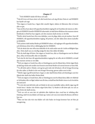 Chapter 17
1
Och HERREN talade till Mose och sade:
2
Tala till Aron och hans söner och alla Israels barn och säg till dem Detta är vad HERREN
har bjudit och sagt:
3
Om någon av Israels hus, i lägret eller utanför lägret, slaktar ett fäkreatur eller ett lamm
eller en get,
4
utan att föra fram djuret till uppenbarelsetältets ingång för att frambära det såsom en offer-
gåva åt HERREN framför HERRENS tabernakel, så skall detta tillräknas den mannen såsom
blodskuld, ty blod har han utgjutit, och den mannen skall utrotas ur sitt folk.
5
Därför skola Israels barn föra sina slaktdjur, som de pläga slakta ute på marken, fram till
HERREN, till uppenbarelsetältets ingång, till prästen, och där slakta dem såsom tackoffer
åt HERREN.
6
Och prästen skall stänka blodet på HERRENS altare, vid ingången till uppenbarelsetältet,
och förbränna fettet till en välbehaglig lukt för HERREN.
7
Och de skola icke mer offra sina slaktoffer åt de onda andar som de i trolös avfällighet löpa
efter. Detta skall vara en evärdlig stadga för dem från släkte till släkte.
8
Och du skall säga till dem: Om någon av Israels hus, eller av främlingarna som bo ibland
dem, offrar ett brännoffer eller ett slaktoffer
9
och icke för det fram till uppenbarelsetältets ingång för att offra det åt HERREN, så skall
den mannen utrotas ur sin släkt.
10
Och om någon av Israels hus, eller av främlingarna som bo ibland dem, förtär något blod,
så skall jag vända mitt ansikte mot honom som förtär blodet och utrota honom ur hans folk.
11
Ty allt kötts själ är i blodet, och jag har givit eder det till altaret, till att bringa försoning
för edra själar; ty blodet är det som bringar försoning, genom själen som är däri.
12
Därför säger jag till Israels barn: Ingen av eder skall förtära blod; och främlingen som bor
ibland eder skall icke heller förtära blod.
13
Och om någon av Israels barn, eller av främlingarna som bo ibland dem, fäller ett villebråd
av fyrfotadjur eller en fågel, sådant som får ätas, så skall han låta blodet rinna ut och övertäcka
det med jord.
14
Ty så är det med allt kötts själ, att blodet är det som innehåller själen; därför säger jag till
Israels barn: I skolen icke förtära något kötts blod. Ty blodet är allt kötts själ; var och en
som förtär det skall utrotas.
15
Och var och en som äter ett självdött eller ihjälrivet djur, evad han är inföding eller
främling, skall två sina kläder och bada sig i vatten och vara oren ända till aftonen; då bliver
han ren.
16
Men om han icke tvår sina kläder och icke badar sin kropp kommer han att bära på
missgärning.
223
Leviticus 17
 
