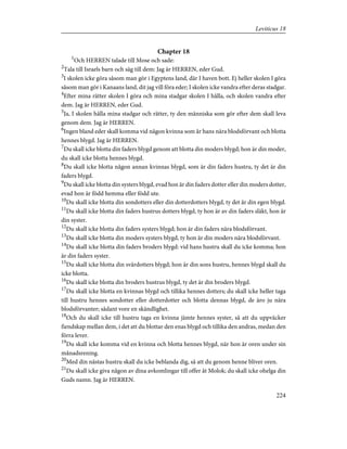 Chapter 18
1
Och HERREN talade till Mose och sade:
2
Tala till Israels barn och säg till dem: Jag är HERREN, eder Gud.
3
I skolen icke göra såsom man gör i Egyptens land, där I haven bott. Ej heller skolen I göra
såsom man gör i Kanaans land, dit jag vill föra eder; I skolen icke vandra efter deras stadgar.
4
Efter mina rätter skolen I göra och mina stadgar skolen I hålla, och skolen vandra efter
dem. Jag är HERREN, eder Gud.
5
Ja, I skolen hålla mina stadgar och rätter, ty den människa som gör efter dem skall leva
genom dem. Jag är HERREN.
6
Ingen bland eder skall komma vid någon kvinna som år hans nära blodsförvant och blotta
hennes blygd. Jag är HERREN.
7
Du skall icke blotta din faders blygd genom att blotta din moders blygd; hon är din moder,
du skall icke blotta hennes blygd.
8
Du skall icke blotta någon annan kvinnas blygd, som är din faders hustru, ty det är din
faders blygd.
9
Du skall icke blotta din systers blygd, evad hon är din faders dotter eller din moders dotter,
evad hon är född hemma eller född ute.
10
Du skall icke blotta din sondotters eller din dotterdotters blygd, ty det är din egen blygd.
11
Du skall icke blotta din faders hustrus dotters blygd, ty hon är av din faders släkt, hon är
din syster.
12
Du skall icke blotta din faders systers blygd; hon är din faders nära blodsförvant.
13
Du skall icke blotta din moders systers blygd, ty hon är din moders nära blodsförvant.
14
Du skall icke blotta din faders broders blygd: vid hans hustru skall du icke komma; hon
är din faders syster.
15
Du skall icke blotta din svärdotters blygd; hon är din sons hustru, hennes blygd skall du
icke blotta.
16
Du skall icke blotta din broders hustrus blygd, ty det är din broders blygd.
17
Du skall icke blotta en kvinnas blygd och tillika hennes dotters; du skall icke heller taga
till hustru hennes sondotter eller dotterdotter och blotta dennas blygd, de äro ju nära
blodsförvanter; sådant vore en skändlighet.
18
Och du skall icke till hustru taga en kvinna jämte hennes syster, så att du uppväcker
fiendskap mellan dem, i det att du blottar den enas blygd och tillika den andras, medan den
förra lever.
19
Du skall icke komma vid en kvinna och blotta hennes blygd, när hon är oren under sin
månadsrening.
20
Med din nästas hustru skall du icke beblanda dig, så att du genom henne bliver oren.
21
Du skall icke giva någon av dina avkomlingar till offer åt Molok; du skall icke ohelga din
Guds namn. Jag är HERREN.
224
Leviticus 18
 