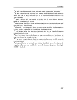 22
Du skall icke ligga hos en man såsom man ligger hos en kvinna; det är en styggelse.
23
Du skall icke beblanda där med något djur, så att du genom detta bliver oren. Och ingen
kvinna skall hava att skaffa med något djur, så att hon beblandar sig därmed; det är en
vederstygglighet.
24
I skolen icke orena eder med något av allt detta, ty med allt sådant hava de hedningar
orenat sig, som jag fördriver för eder.
25
Därigenom har landet blivit orenat, och jag har på det hemsökt dess missgärning, så att
landet har utspytt sina inbyggare.
26
Så hållen då I mina stadgar och rätter, och ingen av eder, evad han är inföding eller en
främling som bor ibland eder, må göra någon av alla dessa styggelser.
27
Ty alla dessa styggelser hava landets inbyggare, som hava varit där före eder, bedrivit, så
att landet har blivit orenat.
28
Gören intet sådant, på det att landet icke må utspy eder, om I så orenen det, likasom det
utspyr det folk som har bott där före eder.
29
Ty var och en som gör någon av alla dessa styggelser skall utrotas ur sitt folk, ja, var och
en som gör sådant.
30
Iakttagen därför vad jag har bjudit eder iakttaga, så att I icke gören efter någon av de
styggeliga stadgar som man har följt före eder, och så orenen eder genom dem. Jag är
HERREN, eder Gud.
225
Leviticus 18
 