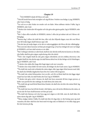 Chapter 19
1
Och HERREN talade till Mose och sade:
2
Tala till Israels barns hela menighet och säg till dem: I skolen vara heliga, ty jag, HERREN,
eder Gud, är helig.
3
Var och en av eder frukte sin moder och sin fader. Mina sabbater skolen I hålla. Jag är
HERREN, eder Gud.
4
I skolen icke vända eder till avgudar och icke göra eder gjutna gudar. Jag är HERREN, eder
Gud.
5
När I viljen offra tackoffer åt HERREN, skolen I offra det på sådant sätt att I bliven väl-
behagliga.
6
Samma dag I offren det skall det ätas, eller ock den följande dagen; men det som bliver
över till tredje dagen skall brännas upp i eld.
7
Om det ätes på tredje dagen, så är det en vederstygglighet; det bliver då icke välbehagligt.
8
Den som äter därav kommer att bära på missgärning, ty han har ohelgat det som var helgat
åt HERREN, och han skall utrotas ur sin släkt.
9
När I inbärgen skörden av edert land, skall du icke skörda intill yttersta kanten av din åker,
icke heller skall du göra någon axplockning efter din skörd.
10
Och i din vingård skall du icke göra någon efterskörd, och de avfallna druvorna i din
vingård skall du icke plocka upp; du skall lämna detta kvar åt den fattige och åt främlingen.
Jag är HERREN, eder Gud.
11
I skolen icke stjäla eller ljuga eller begå något svek mot varandra.
12
I skolen icke svärja falskt vid mitt namn; då ohelgar du din Guds namn. Jag är HERREN.
13
Du skall icke med orätt avhända din nästa något, eller taga något ifrån honom med våld.
Du skall icke förhålla dagakarlen hans lön över natten till morgonen.
14
Du skall icke uttala förbannelser över en döv, och för en blind skall du icke lägga något
varpå han kan falla; du skall frukta din Gud. Jag är HERREN.
15
I skolen icke göra orätt i domen; du skall icke hava anseende till den ringes person, ej
heller vara partisk för den mäktige; du skall döma din nästa rätt.
16
Du skall icke gå med förtal bland dina fränder; du skall icke stå efter din nästas blod. Jag
är HERREN.
17
Du skall icke hava hat till din broder i ditt hjärta, men väl må du tillrättavisa din nästa, så
att du icke för hans skull kommer att bära på synd.
18
Du skall icke hämnas och icke hysa agg mot någon av ditt folk, utan du skall älska din
nästa såsom dig själv. Jag är HERREN.
19
Mina stadgar skolen I hålla: Du skall icke låta två slags djur av din boskap para sig med
varandra; din åker skall du icke beså med två slags säd; en klädnad av två olika slags garn
får icke komma på dig.
226
Leviticus 19
 