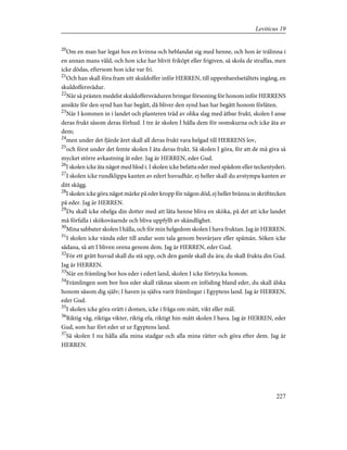 20
Om en man har legat hos en kvinna och beblandat sig med henne, och hon är trälinna i
en annan mans våld, och hon icke har blivit friköpt eller frigiven, så skola de straffas, men
icke dödas, eftersom hon icke var fri.
21
Och han skall föra fram sitt skuldoffer inför HERREN, till uppenbarelsetältets ingång, en
skuldoffersvädur.
22
När så prästen medelst skuldoffersväduren bringar försoning för honom inför HERRENS
ansikte för den synd han har begått, då bliver den synd han har begått honom förlåten.
23
När I kommen in i landet och planteren träd av olika slag med ätbar frukt, skolen I anse
deras frukt såsom deras förhud. I tre år skolen I hålla dem för oomskurna och icke äta av
dem;
24
men under det fjärde året skall all deras frukt vara helgad till HERRENS lov,
25
och först under det femte skolen I äta deras frukt. Så skolen I göra, för att de må giva så
mycket större avkastning åt eder. Jag är HERREN, eder Gud.
26
I skolen icke äta något med blod i. I skolen icke befatta eder med spådom eller teckentyderi.
27
I skolen icke rundklippa kanten av edert huvudhår, ej heller skall du avstympa kanten av
ditt skägg.
28
I skolen icke göra något märke på eder kropp för någon död, ej heller bränna in skrifttecken
på eder. Jag är HERREN.
29
Du skall icke ohelga din dotter med att låta henne bliva en sköka, på det att icke landet
må förfalla i skökoväsende och bliva uppfyllt av skändlighet.
30
Mina sabbater skolen I hålla, och för min helgedom skolen I hava fruktan. Jag är HERREN.
31
I skolen icke vända eder till andar som tala genom besvärjare eller spåmän. Söken icke
sådana, så att I bliven orena genom dem. Jag är HERREN, eder Gud.
32
För ett grått huvud skall du stå upp, och den gamle skall du ära; du skall frukta din Gud.
Jag är HERREN.
33
När en främling bor hos eder i edert land, skolen I icke förtrycka honom.
34
Främlingen som bor hos eder skall räknas såsom en inföding bland eder, du skall älska
honom såsom dig själv; I haven ju själva varit främlingar i Egyptens land. Jag är HERREN,
eder Gud.
35
I skolen icke göra orätt i domen, icke i fråga om mått, vikt eller mål.
36
Riktig våg, riktiga vikter, riktig efa, riktigt hin-mått skolen I hava. Jag är HERREN, eder
Gud, som har fört eder ut ur Egyptens land.
37
Så skolen I nu hålla alla mina stadgar och alla mina rätter och göra efter dem. Jag är
HERREN.
227
Leviticus 19
 
