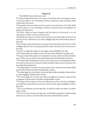 Chapter 20
1
Och HERREN talade till Mose och sade:
2
Du skall ock säga till Israels barn: Om någon av Israels barn, eller av främlingarna som bo
i Israel, giver någon av sina avkomlingar åt Molok, så skall han straffas med döden; folket
i landet skall stena honom.
3
Och jag skall vända mitt ansikte mot den mannen och utrota honom ur hans folk, därför
att han har givit en av sina avkomlingar åt Molok, och därmed orenat min helgedom och
ohelgat mitt heliga namn.
4
Om folket i landet ser genom fingrarna med den mannen, när han giver en av sina
avkomlingar åt Molok, så att de icke döda honom,
5
då skall jag själv vända mitt ansikte mot den mannen och mot hans släkt; och honom och
alla dem som hava följt honom och i trolös avfällighet lupit efter Molok skall jag utrota ur
deras folk.
6
Och om någon vänder sig till andar som tala genom besvärjare eller spåmän, för att i trolös
avfällighet löpa efter dem, så skall jag vända mitt ansikte mot honom och utrota honom ur
hans folk.
7
Så skolen I nu hålla eder heliga, och vara heliga; ty jag är HERREN, eder Gud.
8
Och I skolen hålla mina stadgar och göra efter dem. Jag är HERREN, som helgar eder.
9
Om någon uttalar förbannelser över sin fader eller sin moder, skall han straffas med döden;
över sin fader och sin moder har han uttalat förbannelser, blodskuld låder vid honom.
10
Om någon begår äktenskapsbrott med en annan mans hustru, om han begår äktenskaps-
brott med sin nästas hustru, så skola de straffas med döden, både mannen och kvinnan som
hava begått äktenskapsbrottet.
11
Om någon ligger hos en kvinna som är hans faders hustru, så blottar han sin faders blygd;
de skola båda straffas med döden, blodskuld låder vid dem.
12
Om någon ligger hos sin svärdotter, så skola de båda straffas med döden; de hava bedrivit
en vederstygglighet, blodskuld låder vid dem.
13
Om en man ligger hos en annan man såsom man ligger hos en kvinna, så göra de båda
en styggelse; de skola straffas med döden, blodskuld låder vid dem.
14
Om någon till hustru tager en kvinna och tillika hennes moder, så är det en skändlighet;
man skall bränna upp både honom och dem i eld, för att icke någon skändlighet må finnas
bland eder.
15
Om en man beblandar sig med något djur, så skall han straffas med döden, och djuret
skolen I dräpa.
16
Och om en kvinna kommer vid något djur och beblandar sig därmed, så skall du dräpa
både kvinnan och djuret; de skola straffas med döden, blodskuld låder vid dem.
228
Leviticus 20
 