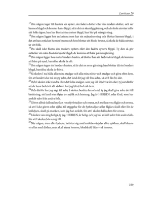 17
Om någon tager till hustru sin syster, sin faders dotter eller sin moders dotter, och ser
hennes blygd och hon ser hans blygd, så är det en skamlig gärning, och de skola utrotas inför
sitt folks ögon; han har blottat sin systers blygd, han bär på missgärning.
18
Om någon ligger hos en kvinna som har sin månadsrening och blottar hennes blygd, i
det att han avtäcker hennes brunn och hon blottar sitt blods brunn, så skola de båda utrotas
ur sitt folk.
19
Du skall icke blotta din moders systers eller din faders systers blygd. Ty den så gör
avtäcker sin nära blodsförvants blygd; de komma att bära på missgärning.
20
Om någon ligger hos sin farbroders hustru, så blottar han sin farbroders blygd; de komma
att bära på synd, barnlösa skola de dö.
21
Om någon tager sin broders hustru, så är det en oren gärning; han blottar då sin broders
blygd, barnlösa skola de bliva.
22
Så skolen I nu hålla alla mina stadgar och alla mina rätter och stadgar och göra efter dem,
för att landet icke må utspy eder, det land dit jag vill föra eder, så att I fån bo där.
23
Och I skolen icke vandra efter det folks stadgar, som jag vill fördriva för eder; ty just därför
att de hava bedrivit allt sådant, har jag blivit led vid dem.
24
Och därför har jag sagt till eder I skolen besitta deras land, ty jag skall giva eder det till
besittning, ett land som flyter av mjölk och honung. Jag är HERREN, eder Gud, som har
avskilt eder från andra folk.
25
Gören alltså skillnad mellan rena fyrfotadjur och orena, och mellan rena fåglar och orena,
så att I icke gören eder själva till styggelse för de fyrfotadjurs eller fåglars skull eller för de
kräldjurs, skull på marken, som jag har avskilt, för att I skolen hålla dem för orena.
26
I skolen vara mig heliga, ty jag, HERREN, är helig, och jag har avskilt eder från andra folk,
för att I skolen höra mig till.
27
När någon, man eller kvinna, befattar sig med andebesvärjelse eller spådom, skall denne
straffas med döden; man skall stena honom, blodskuld låder vid honom.
229
Leviticus 20
 