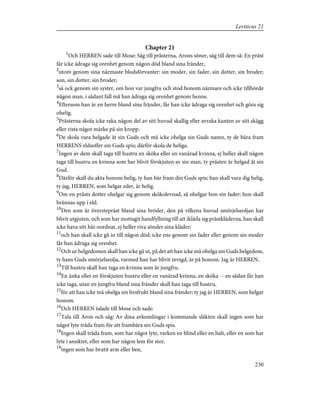 Chapter 21
1
Och HERREN sade till Mose: Säg till prästerna, Arons söner, säg till dem så: En präst
får icke ådraga sig orenhet genom någon död bland sina fränder,
2
utom genom sina närmaste blodsförvanter: sin moder, sin fader, sin dotter, sin broder;
son, sin dotter, sin broder;
3
så ock genom sin syster, om hon var jungfru och stod honom närmare och icke tillhörde
någon man, i sådant fall må han ådraga sig orenhet genom henne.
4
Eftersom han är en herre bland sina fränder, får han icke ådraga sig orenhet och göra sig
ohelig.
5
Prästerna skola icke raka någon del av sitt huvud skallig eller avraka kanten av sitt skägg
eller rista något märke på sin kropp.
6
De skola vara helgade åt sin Guds och må icke ohelga sin Guds namn, ty de bära fram
HERRENS eldsoffer sin Guds spis; därför skola de heliga.
7
Ingen av dem skall taga till hustru en sköka eller en vanärad kvinna, ej heller skall någon
taga till hustru en kvinna som har blivit förskjuten av sin man, ty prästen är helgad åt sin
Gud.
8
Därför skall du akta honom helig, ty han bär fram din Guds spis; han skall vara dig helig,
ty jag, HERREN, som helgar eder, är helig.
9
Om en prästs dotter ohelgar sig genom skökolevnad, så ohelgar hon sin fader; hon skall
brännas upp i eld.
10
Den som är överstepräst bland sina bröder, den på vilkens huvud smörjelseoljan har
blivit utgjuten, och som har mottagit handfyllning till att ikläda sig prästkläderna, han skall
icke hava sitt hår oordnat, ej heller riva sönder sina kläder;
11
och han skall icke gå in till någon död; icke ens genom sin fader eller genom sin moder
får han ådraga sig orenhet.
12
Och ur helgedomen skall han icke gå ut, på det att han icke må ohelga sin Guds helgedom,
ty hans Guds smörjelseolja, varmed han har blivit invigd, är på honom. Jag är HERREN.
13
Till hustru skall han taga en kvinna som är jungfru.
14
En änka eller en förskjuten hustru eller en vanärad kvinna, en sköka -- en sådan får han
icke taga, utan en jungfru bland sina fränder skall han taga till hustru,
15
för att han icke må ohelga sin livsfrukt bland sina fränder; ty jag är HERREN, som helgar
honom.
16
Och HERREN talade till Mose och sade:
17
Tala till Aron och säg: Av dina avkomlingar i kommande släkten skall ingen som har
något lyte träda fram för att frambära sin Guds spis.
18
Ingen skall träda fram, som har något lyte, varken en blind eller en halt, eller en som har
lyte i ansiktet, eller som har någon lem för stor,
19
ingen som har brutit arm eller ben,
230
Leviticus 21
 
