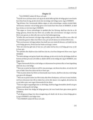 Chapter 22
1
Och HERREN talade till Mose och sade:
2
Tala till Aron och hans söner och säg att de skola hålla sig ifrån de heliga gåvor som Israels
barn bära fram åt mig, på det att de icke må ohelga mitt heliga namn. Jag är HERREN.
3
Säg till dem: Om i kommande släkten någon av edra avkomlingar, medan orenhet låder
vid honom, kommer vid de heliga gåvor som Israels barn bära fram åt HERREN, så skall
han utrotas ur min åsyn Jag är HERREN.
4
Om någon av Arons avkomlingar är spetälsk eller har flytning, skall han icke äta av de
heliga gåvorna, förrän han har blivit ren; ej heller den som kommer vid någon som har
blivit oren genom en död, eller den som har haft sädesutgjutning;
5
ej heller den som kommer vid något slags smådjur genom vilket man bliver oren, eller vid
en människa genom vilken man bliver oren, på vad sätt denna än må hava blivit oren.
6
Den som kommer vid något sådant, han skall vara oren ända till aftonen, och skall icke äta
av de heliga gåvorna, förrän han har badat sin kropp i vatten.
7
Men när solen har gått ned, är han ren, och sedan må han äta av de heliga gåvorna, ty det
är hans spis.
8
Ett självdött eller ihjälrivet djur skall han icke äta, så att han därigenom bliver oren. Jag är
HERREN.
9
De skola iakttaga vad jag har bjudit dem iakttaga, på det att de icke för det heligas skull må
komma att bära på synd och träffas av döden därför att de ohelga det. Jag är HERREN, som
helgar dem.
10
Ingen främmande får äta av det heliga; en inhysesman hos prästen eller en hans legodräng
skall icke äta av det heliga.
11
Men när en präst har köpt en träl för sina penningar, må denne äta därav, så ock den träl
som är född i hans hus; dessa må äta av hans spis.
12
När en prästs dotter har blivit en främmande mans hustru, skall hon icke äta av det heliga
som gives till offergärd.
13
Men om en prästs dotter har blivit änka eller blivit förskjuten, och hon är utan livsfrukt,
och hon så kommer åter till sin faders hus och är där såsom i sin ungdom, då må hon äta
av sin faders spis; men ingen främmande får äta därav.
14
Och om någon ouppsåtligen äter av det heliga, skall han lägga femtedelen därtill och giva
prästen ersättning för det heliga.
15
Prästerna skola icke ohelga de heliga gåvorna, det som Israels barn göra såsom gärd åt
HERREN,
16
och därigenom draga över dem missgärning och skuld, när de äta av deras heliga gåvor;
ty jag är HERREN, som helgar dem.
17
Och HERREN talade till Mose och sade:
232
Leviticus 22
 