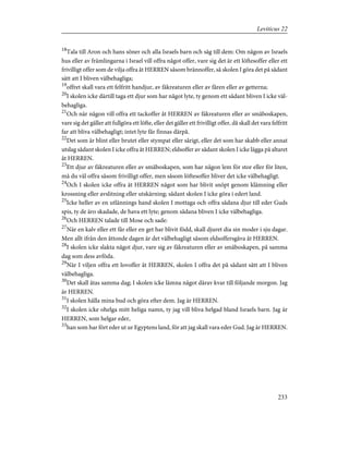 18
Tala till Aron och hans söner och alla Israels barn och säg till dem: Om någon av Israels
hus eller av främlingarna i Israel vill offra något offer, vare sig det är ett löftesoffer eller ett
frivilligt offer som de vilja offra åt HERREN såsom brännoffer, så skolen I göra det på sådant
sätt att I bliven välbehagliga;
19
offret skall vara ett felfritt handjur, av fäkreaturen eller av fåren eller av getterna;
20
I skolen icke därtill taga ett djur som har något lyte, ty genom ett sådant bliven I icke väl-
behagliga.
21
Och när någon vill offra ett tackoffer åt HERREN av fäkreaturen eller av småboskapen,
vare sig det gäller att fullgöra ett löfte, eller det gäller ett frivilligt offer, då skall det vara felfritt
far att bliva välbehagligt; intet lyte får finnas därpå.
22
Det som är blint eller brutet eller stympat eller sårigt, eller det som har skabb eller annat
utslag sådant skolen I icke offra åt HERREN; eldsoffer av sådant skolen I icke lägga på altaret
åt HERREN.
23
Ett djur av fäkreaturen eller av småboskapen, som har någon lem för stor eller för liten,
må du väl offra såsom frivilligt offer, men såsom löftesoffer bliver det icke välbehagligt.
24
Och I skolen icke offra åt HERREN något som har blivit snöpt genom klämning eller
krossning eller avslitning eller utskärning; sådant skolen I icke göra i edert land.
25
Icke heller av en utlännings hand skolen I mottaga och offra sådana djur till eder Guds
spis, ty de äro skadade, de hava ett lyte; genom sådana bliven I icke välbehagliga.
26
Och HERREN talade till Mose och sade:
27
När en kalv eller ett får eller en get har blivit född, skall djuret dia sin moder i sju dagar.
Men allt ifrån den åttonde dagen är det välbehagligt såsom eldsoffersgåva åt HERREN.
28
I skolen icke slakta något djur, vare sig av fäkreaturen eller av småboskapen, på samma
dag som dess avföda.
29
När I viljen offra ett lovoffer åt HERREN, skolen I offra det på sådant sätt att I bliven
välbehagliga.
30
Det skall ätas samma dag; I skolen icke lämna något därav kvar till följande morgon. Jag
är HERREN.
31
I skolen hålla mina bud och göra efter dem. Jag är HERREN.
32
I skolen icke ohelga mitt heliga namn, ty jag vill bliva helgad bland Israels barn. Jag är
HERREN, som helgar eder,
33
han som har fört eder ut ur Egyptens land, för att jag skall vara eder Gud. Jag är HERREN.
233
Leviticus 22
 