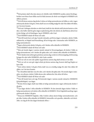 20
Och prästen skall vifta dem såsom ett viftoffer inför HERRENS ansikte, jämte förstlings-
bröden som bäras fram tillika med de båda lammen de skola vara helgade åt HERREN och
tillhöra prästen.
21
Och till denna samma dag skolen I utlysa en helig sammankomst att hållas av eder; ingen
arbetssyssla skolen I då göra. Detta skall vara en evärdlig stadga för eder från släkte till släkte,
var I än ären bosatta.
22
Och när I inbärgen skörden av edert land, skall du icke skörda intill yttersta kanten av din
åker, icke heller skall du göra någon axplockning efter din skörd, du skall lämna detta kvar
åt den fattige och åt främlingen. Jag är HERREN, eder Gud.
23
Och HERREN talade till Mose och sade:
24
Tala till Israels barn och säg: I sjunde månaden, på första dagen i månaden, skolen I hålla
sabbatsvila, en högtid med basunklang, till att bringa eder i åminnelse inför HERREN, en
helig sammankomst.
25
Ingen arbetssyssla skolen I då göra, och I skolen offra eldsoffer åt HERREN.
26
Och HERREN talade till Mose och sade:
27
Men på tionde dagen i samma sjunde månad är försoningsdagen; då skolen I hålla en
helig sammankomst, och I skolen då späka eder; och I skolen offra eldsoffer åt HERREN.
28
Och I skolen intet arbete göra på denna samma dag, ty det är en försoningsdag, då försoning
bringas för eder inför HERRENS, eder Guds, ansikte.
29
Och var och en som icke späker sig på denna samma dag skall utrotas ur sin släkt.
30
Och var och en som gör något arbete på denna samma dag, honom skall jag förgöra ur
hans folk.
31
Intet arbete skolen I då göra Detta skall vara en evärdlig stadga för eder från släkte till
släkte, var I än ären bosatta.
32
En vilosabbat skall den vara för eder, och I skolen då späka eder. På nionde dagen i mån-
aden, om aftonen, skolen I hålla denna eder sabbatsvila, från afton till afton.
33
Och HERREN talade till Mose och sade:
34
Tala till Israels barn och säg: På femtonde dagen i samma sjunde månad är HERRENS
lövhyddohögtid, i sju dagar.
35
På den första dagen skall man hålla en helig sammankomst; ingen arbetssyssla skolen I
då göra.
36
I sju dagar skolen I offra eldsoffer åt HERREN. På den åttonde dagen skolen I hålla en
helig sammankomst och skolen offra eldsoffer åt HERREN. Då är högtidsförsamling; ingen
arbetssyssla skolen I då göra.
37
Dessa äro HERRENS högtider, vilka I skolen utlysa såsom heliga sammankomster, och
på vilka I skolen offra eldsoffer åt HERREN, brännoffer och spisoffer, slaktoffer och drick-
offer, var dag de för den dagen bestämda offren --
235
Leviticus 23
 