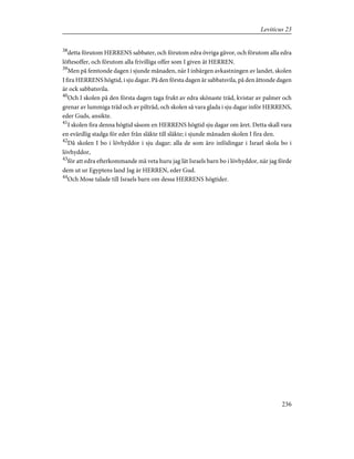 38
detta förutom HERRENS sabbater, och förutom edra övriga gåvor, och förutom alla edra
löftesoffer, och förutom alla frivilliga offer som I given åt HERREN.
39
Men på femtonde dagen i sjunde månaden, när I inbärgen avkastningen av landet, skolen
I fira HERRENS högtid, i sju dagar. På den första dagen är sabbatsvila, på den åttonde dagen
är ock sabbatsvila.
40
Och I skolen på den första dagen taga frukt av edra skönaste träd, kvistar av palmer och
grenar av lummiga träd och av pilträd, och skolen så vara glada i sju dagar inför HERRENS,
eder Guds, ansikte.
41
I skolen fira denna högtid såsom en HERRENS högtid sju dagar om året. Detta skall vara
en evärdlig stadga för eder från släkte till släkte; i sjunde månaden skolen I fira den.
42
Då skolen I bo i lövhyddor i sju dagar; alla de som äro infödingar i Israel skola bo i
lövhyddor,
43
för att edra efterkommande må veta huru jag lät Israels barn bo i lövhyddor, när jag förde
dem ut ur Egyptens land Jag är HERREN, eder Gud.
44
Och Mose talade till Israels barn om dessa HERRENS högtider.
236
Leviticus 23
 