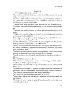 Chapter 24
1
Och HERREN talade till Mose och sade:
2
Bjud Israels barn att bära till dig ren olja, av stötta oliver, till ljusstaken, så att lamporna
dagligen kunna sättas upp.
3
Utanför den förlåt som hänger framför vittnesbördet, i uppenbarelsetältet, skall Aron be-
ständigt sköta den, från aftonen till morgonen, inför HERRENS ansikte. Detta skall vara en
evärdlig stadga för eder från släkte till släkte.
4
Lamporna på den gyllene ljusstaken skall han beständigt sköta inför HERRENS ansikte.
5
Och du skall taga fint mjöl och därav baka tolv kakor; var kaka skall innehålla två tiondedels
efa.
6
Och du skall lägga upp dem i två rader, sex i var rad, på det gyllene bordet inför HERRENS
ansikte.
7
Och på vardera raden skall du lägga ren rökelse, för att denna må utgöra själva altaroffret
av bröden, ett eldsoffer åt HERREN.
8
Sabbatsdag efter sabbatsdag skall man beständigt lägga upp dem inför HERRENS ansikte:
en gärd av Israels barn, till ett evigt förbund.
9
De skola tillhöra Aron och hans söner och skola ätas av dem på en helig plats, ty de äro
högheliga och äro hans evärdliga rätt av HERRENS eldsoffer.
10
Och en man som var son till en israelitisk kvinna, men till fader hade en egyptisk man,
gick ut bland Israels barn; och den israelitiska kvinnans son och en israelitisk man kommo
i träta med varandra i lägret.
11
Och den israelitiska kvinnans son smädade Namnet och hädade. Då förde de honom fram
till Mose. Och hans moder hette Selomit, dotter till Dibri, av Dans stam.
12
Och de satte honom i förvar, för att de skulle få hans dom bestämd efter HERRENS be-
fallning.
13
Och HERREN talade till Mose och sade:
14
För ut hädaren utanför lägret; sedan må alla som hörde det lägga sina händer på hans
huvud, och må så hela menigheten stena honom.
15
Och till Israels barn skall du tala och säga: Om någon hädar sin Gud, kommer han att
bära på synd.
16
Och den som smädar HERRENS namn skall straffas med döden; hela menigheten skall
stena honom. Evad det är en främling eller en inföding som smädar Namnet, skall han dödas.
17
Om någon slår ihjäl någon människa, skall han straffas med döden;
18
och den som slår ihjäl ett boskapsdjur skall ersätta det: liv för liv.
19
Och om någon vållar att hans nästa får ett lyte, så skall man göra mot honom såsom han
själv har gjort:
20
bruten lem för bruten lem, öga för öga, tand för tand; samma lyte han har vållat att en
annan fick skall han själv få.
237
Leviticus 24
 