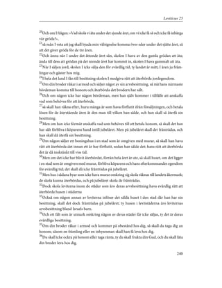 20
Och om I frågen: »Vad skola vi äta under det sjunde året, om vi icke få så och icke få inbärga
vår gröda?»,
21
så mån I veta att jag skall bjuda min välsignelse komma över eder under det sjätte året, så
att det giver gröda för de tre åren.
22
Och ännu när I under det åttonde året sån, skolen I hava av den gamla grödan att äta;
ända till dess att grödan på det nionde året har kommit in, skolen I hava gammalt att äta.
23
När I säljen jord, skolen I icke sälja den för evärdlig tid, ty landet är mitt; I ären ju främ-
lingar och gäster hos mig.
24
I hela det land I fån till besittning skolen I medgiva rätt att återbörda jordegendom.
25
Om din broder råkar i armod och säljer något av sin arvsbesittning, så må hans närmaste
bördeman komma till honom och återbörda det brodern har sålt.
26
Och om någon icke har någon bördeman, men han själv kommer i tillfälle att anskaffa
vad som behöves för att återbörda,
27
så skall han räkna efter, huru många år som hava förflutit ifrån försäljningen, och betala
lösen för de återstående åren åt den man till vilken han sålde, och han skall så återfå sin
besittning.
28
Men om han icke förmår anskaffa vad som behöves till att betala honom, så skall det han
har sålt förbliva i köparens hand intill jubelåret. Men på jubelåret skall det frånträdas, och
han skall då återfå sin besittning.
29
Om någon säljer ett boningshus i en stad som är omgiven med murar, så skall han hava
rätt att återbörda det innan ett år har förflutit, sedan han sålde det; hans rätt att återbörda
det är då inskränkt till viss tid.
30
Men om det icke har blivit återbördat, förrän hela året är ute, så skall huset, om det ligger
i en stad som är omgiven med murar, förbliva köparens och hans efterkommandes egendom
för evärdlig tid; det skall då icke frånträdas på jubelåret.
31
Men hus i sådana byar som icke hava murar omkring sig skola räknas till landets åkermark;
de skola kunna återbördas, och på jubelåret skola de frånträdas.
32
Dock skola leviterna inom de städer som äro deras arvsbesittning hava evärdlig rätt att
återbörda husen i städerna
33
Också om någon annan av leviterna inlöser det sålda huset i den stad där han har sin
besittning, skall det dock frånträdas på jubelåret; ty husen i levitstäderna äro leviternas
arvsbesittning bland Israels barn.
34
Och ett fält som är utmark omkring någon av deras städer får icke säljas, ty det är deras
evärdliga besittning.
35
Om din broder råkar i armod och kommer på obestånd hos dig, så skall du taga dig an
honom; såsom en främling eller en inhysesman skall han få leva hos dig.
36
Du skall icke ockra på honom eller taga ränta, ty du skall frukta din Gud, och du skall låta
din broder leva hos dig.
240
Leviticus 25
 