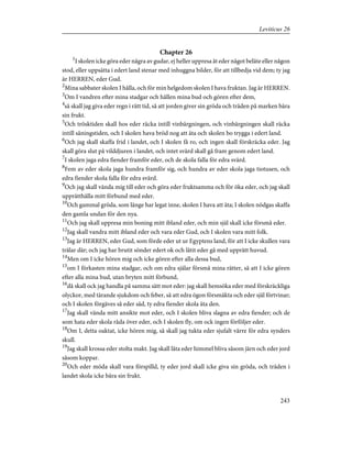 Chapter 26
1
I skolen icke göra eder några av gudar, ej heller uppresa åt eder något beläte eller någon
stod, eller uppsätta i edert land stenar med inhuggna bilder, för att tillbedja vid dem; ty jag
är HERREN, eder Gud.
2
Mina sabbater skolen I hålla, och för min helgedom skolen I hava fruktan. Jag är HERREN.
3
Om I vandren efter mina stadgar och hållen mina bud och gören efter dem,
4
så skall jag giva eder regn i rätt tid, så att jorden giver sin gröda och träden på marken bära
sin frukt.
5
Och trösktiden skall hos eder räcka intill vinbärgningen, och vinbärgningen skall räcka
intill såningstiden, och I skolen hava bröd nog att äta och skolen bo trygga i edert land.
6
Och jag skall skaffa frid i landet, och I skolen få ro, och ingen skall förskräcka eder. Jag
skall göra slut på vilddjuren i landet, och intet svärd skall gå fram genom edert land.
7
I skolen jaga edra fiender framför eder, och de skola falla för edra svärd.
8
Fem av eder skola jaga hundra framför sig, och hundra av eder skola jaga tiotusen, och
edra fiender skola falla för edra svärd.
9
Och jag skall vända mig till eder och göra eder fruktsamma och för öka eder, och jag skall
upprätthålla mitt förbund med eder.
10
Och gammal gröda, som länge har legat inne, skolen I hava att äta; I skolen nödgas skaffa
den gamla undan för den nya.
11
Och jag skall uppresa min boning mitt ibland eder, och min själ skall icke försmå eder.
12
Jag skall vandra mitt ibland eder och vara eder Gud, och I skolen vara mitt folk.
13
Jag är HERREN, eder Gud, som förde eder ut ur Egyptens land, för att I icke skullen vara
trälar där; och jag har brutit sönder edert ok och låtit eder gå med upprätt huvud.
14
Men om I icke hören mig och icke gören efter alla dessa bud,
15
om I förkasten mina stadgar, och om edra själar försmå mina rätter, så att I icke gören
efter alla mina bud, utan bryten mitt förbund,
16
då skall ock jag handla på samma sätt mot eder: jag skall hemsöka eder med förskräckliga
olyckor, med tärande sjukdom och feber, så att edra ögon försmäkta och eder själ förtvinar;
och I skolen förgäves så eder säd, ty edra fiender skola äta den.
17
Jag skall vända mitt ansikte mot eder, och I skolen bliva slagna av edra fiender; och de
som hata eder skola råda över eder, och I skolen fly, om ock ingen förföljer eder.
18
Om I, detta oaktat, icke hören mig, så skall jag tukta eder sjufalt värre för edra synders
skull.
19
Jag skall krossa eder stolta makt. Jag skall låta eder himmel bliva såsom järn och eder jord
såsom koppar.
20
Och eder möda skall vara förspilld, ty eder jord skall icke giva sin gröda, och träden i
landet skola icke bära sin frukt.
243
Leviticus 26
 
