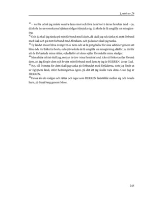 41
-- varför också jag måste vandra dem emot och föra dem bort i deras fienders land -- ja,
då skola deras oomskurna hjärtan nödgas ödmjuka sig, då skola de få umgälla sin missgärn-
ing.
42
Och då skall jag tänka på mitt förbund med Jakob, då skall jag ock tänka på mitt förbund
med Isak och på mitt förbund med Abraham, och på landet skall jag tänka.
43
Ty landet måste bliva övergivet av dem och så få gottgörelse för sina sabbater genom att
bliva öde när folket är borta, och själva skola de få umgälla sin missgärning, därför, ja, därför
att de förkastade mina rätter, och därför att deras själar försmådde mina stadgar.
44
Men detta oaktat skall jag, medan de äro i sina fienders land, icke så förkasta eller försmå
dem, att jag förgör dem och bryter mitt förbund med dem; ty jag är HERREN, deras Gud.
45
Nej, till fromma för dem skall jag tänka på förbundet med förfäderna, som jag förde ut
ur Egyptens land, inför hedningarnas ögon, på det att jag skulle vara deras Gud. Jag är
HERREN.
46
Dessa äro de stadgar och rätter och lagar som HERREN fastställde mellan sig och Israels
barn, på Sinai berg genom Mose.
245
Leviticus 26
 
