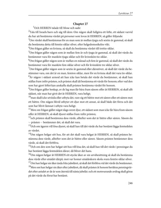 Chapter 27
1
Och HERREN talade till Mose och sade:
2
Tala till Israels barn och säg till dem: Om någon skall fullgöra ett löfte, ett sådant varvid
du har att bestämma värdet på personer som lovas åt HERREN, så gäller följande:
3
Om värdet skall bestämmas för en man som är mellan tjugu och sextio år gammal, så skall
du bestämma detta till femtio siklar silver, efter helgedomssikelns vikt.
4
Om frågan gäller en kvinna, så skall du bestämma värdet till trettio siklar.
5
Om frågan gäller någon som är mellan fem år och tjugu år gammal, så skall det värde du
bestämmer vara för mankön tjugu siklar och för kvinnkön tio siklar.
6
Om frågan gäller någon som är mellan en månad och fem år gammal, så skall det värde du
bestämmer vara för mankön fem siklar silver och för kvinnkön tre siklar silver.
7
Om frågan gäller någon som är sextio år gammal eller därutöver, så skall det värde du be-
stämmer vara, om det är en man, femton siklar, men för en kvinna skall det vara tio siklar.
8
Är någon i sådant armod att han icke kan betala det värde du bestämmer, så skall han
ställas fram inför prästen, och prästen skall då bestämma ett värde för honom; efter vad den
som har gjort löftet kan anskaffa skall prästen bestämma värdet för honom.
9
Om frågan gäller boskap, av de lag man får bära fram såsom offer åt HERREN, så skall allt
sådant, när man har givit det åt HERREN, vara heligt;
10
man skall icke utväxla eller utbyta det, vare sig ett bättre mot ett sämre eller ett sämre mot
ett bättre. Om någon likväl utbyter ett djur mot ett annat, så skall både det förra och det
som har blivit lämnat i utbyte vara heligt.
11
Men om frågan gäller något slags orent djur, ett sådant som man icke får bära fram såsom
offer åt HERREN, så skall djuret ställas fram inför prästen;
12
och prästen skall bestämma dess värde, alltefter som det är bättre eller sämre. Såsom du
-- prästen -- bestämmer det, så skall det vara.
13
Och om ägaren vill lösa djuret, så skall han till det värde du har bestämt lägga femtedelen
av värdet.
14
Om någon helgar sitt hus, för att det skall vara helgat åt HERREN, så skall prästen be-
stämma dess värde, alltefter som det är bättre eller sämre. Såsom prästen bestämmer dess
värde, så skall det förbliva.
15
Och om den som har helgat sitt hus vill lösa det, så skall han till det värde i penningar du
har bestämt lägga femtedelen därav; då bliver det hans.
16
Om någon helgar åt HERREN ett stycke åker av sin arvsbesittning så skall du bestämma
dess värde efter utsädet därpå: mot var homer utsädeskorn skola svara femtio siklar silver.
17
Om han helgar sin åker ända från jubelåret, så skall det förbliva vid det värde du bestämmer.
18
Men om han helgar sin åker efter jubelåret, då skall prästen åt honom beräkna penningvär-
det efter antalet av de år som återstå till nästa jubelår; och ett motsvarande avdrag skall göras
på det värde du förut har bestämt.
246
Leviticus 27
 