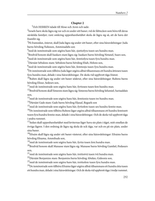 Chapter 2
1
Och HERREN talade till Mose och Aron och sade:
2
Israels barn skola lägra sig var och en under sitt baner, vid de fälttecken som höra till deras
särskilda familjer; runt omkring uppenbarelsetältet skola de lägra sig så, att de hava det
framför sig.
3
På framsidan, österut, skall Juda lägra sig under sitt baner, efter sina häravdelningar: Juda
barns hövding Naheson, Amminadabs son
4
med de inmönstrade som utgöra hans här, sjuttiofyra tusen sex hundra man.
5
Bredvid honom skall Isaskars stam lägra sig: Isaskars barns hövding Netanel, Suars son,
6
med de inmönstrade som utgöra hans här, femtiofyra tusen fyra hundra man.
7
Därnäst Sebulons stam: Sebulons barns hövding Eliab, Helons son,
8
med de inmönstrade som utgöra hans här, femtiosju tusen fyra hundra man.
9
De inmönstrade som tillhöra Juda läger utgöra alltså tillsammans ett hundra åttiosex tusen
fyra hundra man, delade i sina häravdelningar. De skola vid uppbrott tåga främst.
10
Ruben skall lägra sig under sitt baner söderut, efter sina häravdelningar: Rubens barns
hövding Elisur, Sedeurs son,
11
med de inmönstrade som utgöra hans här, fyrtiosex tusen fem hundra man.
12
Bredvid honom skall Simeons stam lägra sig: Simeons barns hövding Selumiel, Surisaddais
son,
13
med de inmönstrade som utgöra hans här, femtionio tusen tre hundra man.
14
Därnäst Gads stam: Gads barns hövding Eljasaf, Reguels son
15
med de inmönstrade som utgöra hans här, fyrtiofem tusen sex hundra femtio man.
16
De inmönstrade som tillhöra Rubens läger utgöra alltså tillsammans ett hundra femtioett
tusen fyra hundra femtio man, delade i sina häravdelningar. Och de skola vid uppbrott tåga
i andra rummet.
17
Sedan skall uppenbarelsetältet med leviternas läger hava sin plats i tåget, mitt emellan de
övriga lägren. I den ordning de lägra sig skola de ock tåga, var och en på sin plats, under
sina baner.
18
Efraim skall lägra sig under sitt baner västerut, efter sina häravdelningar: Efraims barns
hövding Elisama, Ammihuds son,
19
med de inmönstrade som utgöra hans här, fyrtio tusen fem hundra man.
20
Bredvid honom skall Manasse stam lägra sig: Manasse barns hövding Gamliel, Pedasurs
son,
21
med de inmönstrade som utgöra hans här, trettiotvå tusen två hundra man.
22
Därnäst Benjamins stam: Benjamins barns hövding Abidan, Gideonis son,
23
med de inmönstrade som utgöra hans här, trettiofem tusen fyra hundra man.
24
De inmönstrade som tillhöra Efraims läger utgöra alltså tillsammans ett hundra åtta tusen
ett hundra man, delade i sina häravdelningar. Och de skola vid uppbrott tåga i tredje rummet.
252
Numbers 2
 