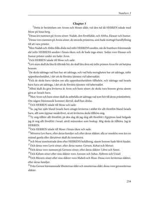 Chapter 3
1
Detta är berättelsen om Arons och Moses släkt, vid den tid då HERREN talade med
Mose på Sinai berg.
2
Dessa äro namnen på Arons söner: Nadab, den förstfödde, och Abihu, Eleasar och Itamar.
3
Dessa voro namnen på Arons söner, de smorda prästerna, som hade mottagit handfyllning
till att vara präster.
4
Men Nadab och Abihu föllo döda ned inför HERRENS ansikte, när de framburo främmande
eld inför HERRENS ansikte i Sinais öken; och de hade inga söner. Sedan voro Eleasar och
Itamar präster under sin fader Aron.
5
Och HERREN talade till Mose och sade:
6
Levi stam skall du låta få tillträde hit; du skall låta dem stå inför prästen Aron för att betjäna
honom.
7
De skola iakttaga vad han har att iakttaga, och vad hela menigheten har att iakttaga, inför
uppenbarelsetältet, i det att de förrätta tjänsten vid tabernaklet.
8
Och de skola hava vården om alla uppenbarelsetältets tillbehör, och iakttaga vad Israels
barn hava att iakttaga, i det att de förrätta tjänsten vid tabernaklet.
9
Alltså skall du giva leviterna åt Aron och hans söner; de skola vara honom givna såsom
gåva av Israels barn.
10
Men Aron och hans söner skall du anbefalla att iakttaga vad som hör till deras prästämbete.
Om någon främmande kommer därvid, skall han dödas.
11
Och HERREN talade till Mose och sade:
12
Se, jag har själv bland Israels barn uttagit leviterna i stället för allt förstfött bland Israels
barn, allt som öppnar moderlivet, så att leviterna skola tillhöra mig.
13
Ty mig tillhör allt förstfött; på den dag då jag slog allt förstfött i Egyptens land helgade
jag åt mig allt förstfött i Israel, såväl människor som boskap. Mig skola de tillhöra. Jag är
HERREN.
14
Och HERREN talade till Mose i Sinais öken och sade:
15
Mönstra Levi barn, efter deras familjer och efter deras släkter; alla av mankön som äro en
månad gamla eller därutöver skall du inmönstra.
16
och Mose inmönstrade dem efter HERRENS befallning, såsom honom hade blivit bjudet.
17
Och dessa voro Levis söner, efter deras namn: Gerson, Kehat och Merari.
18
Och dessa voro namnen på Gersons söner, efter deras släkter: Libni och Simei.
19
Och Kehats söner efter sina släkter voro Amram och Jishar, Hebron och Ussiel.
20
Och Meraris söner efter sina släkter voro Maheli och Musi. Dessa voro leviternas släkter,
efter deras familjer.
21
Från Gerson härstammade libniternas släkt och simeiternas släkt; dessa voro gersoniternas
släkter.
254
Numbers 3
 