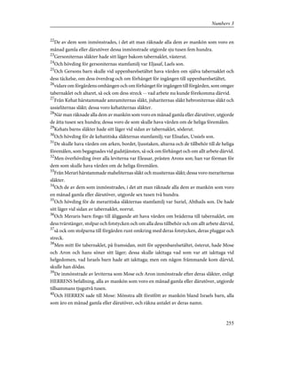 22
De av dem som inmönstrades, i det att man räknade alla dem av mankön som voro en
månad gamla eller därutöver dessa inmönstrade utgjorde sju tusen fem hundra.
23
Gersoniternas släkter hade sitt läger bakom tabernaklet, västerut.
24
Och hövding för gersoniternas stamfamilj var Eljasaf, Laels son.
25
Och Gersons barn skulle vid uppenbarelsetältet hava vården om själva tabernaklet och
dess täckelse, om dess överdrag och om förhänget för ingången till uppenbarelsetältet,
26
vidare om förgårdens omhängen och om förhänget för ingången till förgården, som omgav
tabernaklet och altaret, så ock om dess streck -- vad arbete nu kunde förekomma därvid.
27
Från Kehat härstammade amramiternas släkt, jishariternas släkt hebroniternas släkt och
ussieliternas släkt; dessa voro kehatiternas släkter.
28
När man räknade alla dem av mankön som voro en månad gamla eller därutöver, utgjorde
de åtta tusen sex hundra; dessa voro de som skulle hava vården om de heliga föremålen.
29
Kehats barns släkter hade sitt läger vid sidan av tabernaklet, söderut.
30
Och hövding för de kehatitiska släkternas stamfamilj; var Elisafan, Ussiels son.
31
De skulle hava vården om arken, bordet, ljusstaken, altarna och de tillbehör till de heliga
föremålen, som begagnades vid gudstjänsten, så ock om förhänget och om allt arbete därvid.
32
Men överhövding över alla leviterna var Eleasar, prästen Arons son; han var förman för
dem som skulle hava vården om de heliga föremålen.
33
Från Merari härstammade maheliternas släkt och musiternas släkt; dessa voro merariternas
släkter.
34
Och de av dem som inmönstrades, i det att man räknade alla dem av mankön som voro
en månad gamla eller därutöver, utgjorde sex tusen två hundra.
35
Och hövding för de meraritiska släkternas stamfamilj var Suriel, Abihails son. De hade
sitt läger vid sidan av tabernaklet, norrut.
36
Och Meraris barn fingo till åliggande att hava vården om bräderna till tabernaklet, om
dess tvärstänger, stolpar och fotstycken och om alla dess tillbehör och om allt arbete därvid,
37
så ock om stolparna till förgården runt omkring med deras fotstycken, deras pluggar och
streck.
38
Men mitt för tabernaklet, på framsidan, mitt för uppenbarelsetältet, österut, hade Mose
och Aron och hans söner sitt läger; dessa skulle iakttaga vad som var att iakttaga vid
helgedomen, vad Israels barn hade att iakttaga; men om någon främmande kom därvid,
skulle han dödas.
39
De inmönstrade av leviterna som Mose och Aron inmönstrade efter deras släkter, enligt
HERRENS befallning, alla av mankön som voro en månad gamla eller därutöver, utgjorde
tillsammans tjugutvå tusen.
40
Och HERREN sade till Mose: Mönstra allt förstfött av mankön bland Israels barn, alla
som äro en månad gamla eller därutöver, och räkna antalet av deras namn.
255
Numbers 3
 