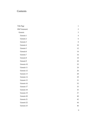 Contents
1
Title Page
2
Old Testament
3
Genesis
4
Genesis 1
6
Genesis 2
8
Genesis 3
10
Genesis 4
12
Genesis 5
14
Genesis 6
16
Genesis 7
18
Genesis 8
20
Genesis 9
22
Genesis 10
24
Genesis 11
26
Genesis 12
28
Genesis 13
29
Genesis 14
31
Genesis 15
32
Genesis 16
33
Genesis 17
35
Genesis 18
37
Genesis 19
40
Genesis 20
42
Genesis 21
44
Genesis 22
46
Genesis 23
ii
 