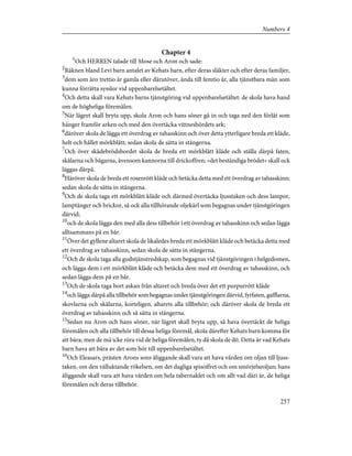 Chapter 4
1
Och HERREN talade till Mose och Aron och sade:
2
Räknen bland Levi barn antalet av Kehats barn, efter deras släkter och efter deras familjer,
3
dem som äro trettio år gamla eller därutöver, ända till femtio år, alla tjänstbara män som
kunna förrätta sysslor vid uppenbarelsetältet.
4
Och detta skall vara Kehats barns tjänstgöring vid uppenbarelsetältet: de skola hava hand
om de högheliga föremålen.
5
När lägret skall bryta upp, skola Aron och hans söner gå in och taga ned den förlåt som
hänger framför arken och med den övertäcka vittnesbördets ark;
6
däröver skola de lägga ett överdrag av tahasskinn och över detta ytterligare breda ett kläde,
helt och hållet mörkblått; sedan skola de sätta in stängerna.
7
Och över skådebrödsbordet skola de breda ett mörkblått kläde och ställa därpå faten,
skålarna och bägarna, ävensom kannorna till drickoffren; »det beständiga brödet» skall ock
läggas därpå.
8
Häröver skola de breda ett rosenrött kläde och betäcka detta med ett överdrag av tahasskinn;
sedan skola de sätta in stängerna.
9
Och de skola taga ett mörkblått kläde och därmed övertäcka ljusstaken och dess lampor,
lamptänger och brickor, så ock alla tillhörande oljekärl som begagnas under tjänstgöringen
därvid;
10
och de skola lägga den med alla dess tillbehör i ett överdrag av tahasskinn och sedan lägga
alltsammans på en bår.
11
Över det gyllene altaret skola de likaledes breda ett mörkblått kläde och betäcka detta med
ett överdrag av tahasskinn, sedan skola de sätta in stängerna.
12
Och de skola taga alla gudstjänstredskap, som begagnas vid tjänstgöringen i helgedomen,
och lägga dem i ett mörkblått kläde och betäcka dem med ett överdrag av tahasskinn, och
sedan lägga dem på en bår.
13
Och de skola taga bort askan från altaret och breda över det ett purpurrött kläde
14
och lägga därpå alla tillbehör som begagnas under tjänstgöringen därvid, fyrfaten, gafflarna,
skovlarna och skålarna, korteligen, altarets alla tillbehör; och däröver skola de breda ett
överdrag av tahasskinn och så sätta in stängerna.
15
Sedan nu Aron och hans söner, när lägret skall bryta upp, så hava övertäckt de heliga
föremålen och alla tillbehör till dessa heliga föremål, skola därefter Kehats barn komma för
att bära; men de må icke röra vid de heliga föremålen, ty då skola de dö. Detta är vad Kehats
barn hava att bära av det som hör till uppenbarelsetältet.
16
Och Eleasars, prästen Arons sons åliggande skall vara att hava vården om oljan till ljuss-
taken, om den välluktande rökelsen, om det dagliga spisoffret och om smörjelseoljan; hans
åliggande skall vara att hava vården om hela tabernaklet och om allt vad däri är, de heliga
föremålen och deras tillbehör.
257
Numbers 4
 