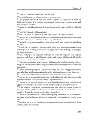 17
Och HERREN talade till Mose och Aron och sade:
18
Låten icke kehatiternas släktgren utrotas ur leviternas stam.
19
Utan gören på följande sätt med dem, för att de må leva och icke dö, när de nalkas de
högheliga föremålen: Aron och hans söner skola gå in och anvisa var och en av dem vad
han har att göra eller bära
20
men själva må de icke gå in och se de heliga föremålen, icke ens ett ögonblick, ty då skola
de dö.
21
Och HERREN talade till Mose och sade:
22
Räkna ock antalet av Gersons barn, efter deras familjer och efter deras släkter.
23
Dem som äro trettio år gamla eller därutöver, ända till femtio år, skall du inmönstra, alla
tjänstbara män som kunna förrätta arbete vid uppenbarelsetältet.
24
Detta skall vara gersoniternas släkters tjänstgöring, vad de hava att göra och vad de hava
att bära:
25
de skola bära de tygvåder av vilka tabernaklet bildas, uppenbarelsetältets täckelse, dess
överdrag och det överdrag av tahasskinn som ligger ovanpå detta, förhänget för ingången
till uppenbarelsetältet,
26
vidare omhängena till förgården, förhänget för porten till förgården, som omgiver
tabernaklet och altaret, så ock tillhörande streck och alla redskap till arbetet därvid; och allt
som härvid är att göra skola de förrätta.
27
På det sätt Aron och hans söner bestämma skall Gersons barns hela tjänstgöring försiggå,
i fråga om allt vad de hava att bära och göra; och I skolen överlämna i deras vård allt vad de
hava att bära.
28
Detta är den tjänstgöring som Gersons barns släkter skola hava vid uppenbarelsetältet;
och vad de hava att iakttaga skola de utföra under ledning av Itamar, prästen Arons son
29
Meraris barn skall du inmönstra, efter deras släkter och efter deras familjer.
30
Dem som äro trettio år gamla eller därutöver, ända till femtio år, skall du inmönstra, alla
tjänstbara män som kunna förrätta arbete vid uppenbarelsetältet.
31
Och detta är vad som skall åligga dem att bära, allt vad som hör till deras tjänstgöring vid
uppenbarelsetältet: bräderna till tabernaklet, dess tvärstänger, stolpar och fotstycken,
32
så ock stolparna till förgården runt omkring med deras fotstycken, pluggar och streck,
korteligen, alla deras tillbehör och allt som hör till arbetet därvid; och I skolen lämna dem
uppgift på de särskilda föremål som det åligger dem att bära.
33
Detta skall vara de meraritiska släkternas tjänstgöring, allt vad som hör till deras tjänst-
göring vid uppenbarelsetältet; och det skall utföras under ledning av Itamar, prästen Arons
son.
34
Och Mose och Aron och menighetens hövdingar inmönstrade Kehats barn, efter deras
släkter och efter deras familjer,
258
Numbers 4
 