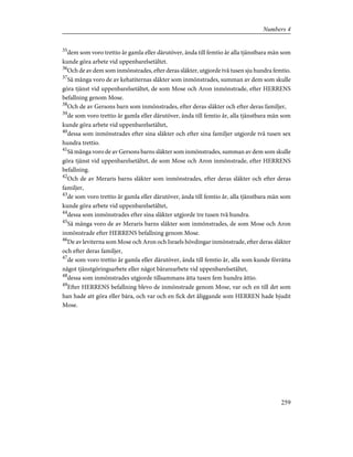 35
dem som voro trettio år gamla eller därutöver, ända till femtio år alla tjänstbara män som
kunde göra arbete vid uppenbarelsetältet.
36
Och de av dem som inmönstrades, efter deras släkter, utgjorde två tusen sju hundra femtio.
37
Så många voro de av kehatiternas släkter som inmönstrades, summan av dem som skulle
göra tjänst vid uppenbarelsetältet, de som Mose och Aron inmönstrade, efter HERRENS
befallning genom Mose.
38
Och de av Gersons barn som inmönstrades, efter deras släkter och efter deras familjer,
39
de som voro trettio år gamla eller därutöver, ända till femtio år, alla tjänstbara män som
kunde göra arbete vid uppenbarelsetältet,
40
dessa som inmönstrades efter sina släkter och efter sina familjer utgjorde två tusen sex
hundra trettio.
41
Så många voro de av Gersons barns släkter som inmönstrades, summan av dem som skulle
göra tjänst vid uppenbarelsetältet, de som Mose och Aron inmönstrade, efter HERRENS
befallning.
42
Och de av Meraris barns släkter som inmönstrades, efter deras släkter och efter deras
familjer,
43
de som voro trettio år gamla eller därutöver, ända till femtio år, alla tjänstbara män som
kunde göra arbete vid uppenbarelsetältet,
44
dessa som inmönstrades efter sina släkter utgjorde tre tusen två hundra.
45
Så många voro de av Meraris barns släkter som inmönstrades, de som Mose och Aron
inmönstrade efter HERRENS befallning genom Mose.
46
De av leviterna som Mose och Aron och Israels hövdingar inmönstrade, efter deras släkter
och efter deras familjer,
47
de som voro trettio år gamla eller därutöver, ända till femtio år, alla som kunde förrätta
något tjänstgöringsarbete eller något bärarearbete vid uppenbarelsetältet,
48
dessa som inmönstrades utgjorde tillsammans åtta tusen fem hundra åttio.
49
Efter HERRENS befallning blevo de inmönstrade genom Mose, var och en till det som
han hade att göra eller bära, och var och en fick det åliggande som HERREN hade bjudit
Mose.
259
Numbers 4
 