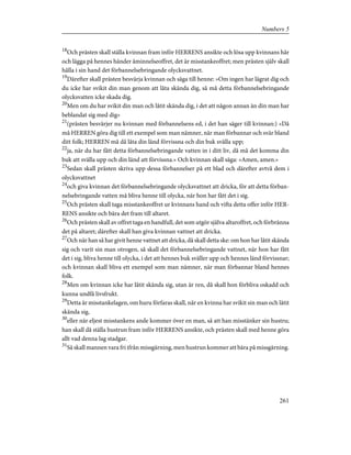 18
Och prästen skall ställa kvinnan fram inför HERRENS ansikte och lösa upp kvinnans hår
och lägga på hennes händer åminnelseoffret, det är misstankeoffret; men prästen själv skall
hålla i sin hand det förbannelsebringande olycksvattnet.
19
Därefter skall prästen besvärja kvinnan och säga till henne: »Om ingen har lägrat dig och
du icke har svikit din man genom att låta skända dig, så må detta förbannelsebringande
olycksvatten icke skada dig.
20
Men om du har svikit din man och låtit skända dig, i det att någon annan än din man har
beblandat sig med dig»
21
(prästen besvärjer nu kvinnan med förbannelsens ed, i det han säger till kvinnan:) »Då
må HERREN göra dig till ett exempel som man nämner, när man förbannar och svär bland
ditt folk; HERREN må då låta din länd förvissna och din buk svälla upp;
22
ja, när du har fått detta förbannelsebringande vatten in i ditt liv, då må det komma din
buk att svälla upp och din länd att förvissna.» Och kvinnan skall säga: »Amen, amen.»
23
Sedan skall prästen skriva upp dessa förbannelser på ett blad och därefter avtvå dem i
olycksvattnet
24
och giva kvinnan det förbannelsebringande olycksvattnet att dricka, för att detta förban-
nelsebringande vatten må bliva henne till olycka, när hon har fått det i sig.
25
Och prästen skall taga misstankeoffret ur kvinnans hand och vifta detta offer inför HER-
RENS ansikte och bära det fram till altaret.
26
Och prästen skall av offret taga en handfull, det som utgör själva altaroffret, och förbränna
det på altaret; därefter skall han giva kvinnan vattnet att dricka.
27
Och när han så har givit henne vattnet att dricka, då skall detta ske: om hon har låtit skända
sig och varit sin man otrogen, så skall det förbannelsebringande vattnet, när hon har fått
det i sig, bliva henne till olycka, i det att hennes buk sväller upp och hennes länd förvissnar;
och kvinnan skall bliva ett exempel som man nämner, när man förbannar bland hennes
folk.
28
Men om kvinnan icke har låtit skända sig, utan är ren, då skall hon förbliva oskadd och
kunna undfå livsfrukt.
29
Detta är misstankelagen, om huru förfaras skall, när en kvinna har svikit sin man och låtit
skända sig,
30
eller när eljest misstankens ande kommer över en man, så att han misstänker sin hustru;
han skall då ställa hustrun fram inför HERRENS ansikte, och prästen skall med henne göra
allt vad denna lag stadgar.
31
Så skall mannen vara fri ifrån missgärning, men hustrun kommer att bära på missgärning.
261
Numbers 5
 