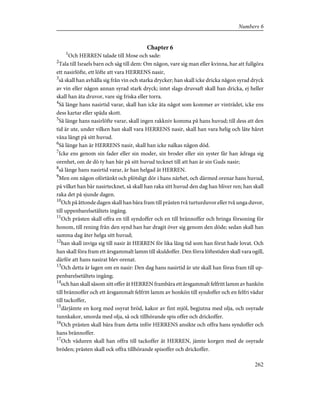 Chapter 6
1
Och HERREN talade till Mose och sade:
2
Tala till Israels barn och säg till dem: Om någon, vare sig man eller kvinna, har att fullgöra
ett nasirlöfte, ett löfte att vara HERRENS nasir,
3
så skall han avhålla sig från vin och starka drycker; han skall icke dricka någon syrad dryck
av vin eller någon annan syrad stark dryck; intet slags druvsaft skall han dricka, ej heller
skall han äta druvor, vare sig friska eller torra.
4
Så länge hans nasirtid varar, skall han icke äta något som kommer av vinträdet, icke ens
dess kartar eller späda skott.
5
Så länge hans nasirlöfte varar, skall ingen rakkniv komma på hans huvud; till dess att den
tid är ute, under vilken han skall vara HERRENS nasir, skall han vara helig och låte håret
växa långt på sitt huvud.
6
Så länge han är HERRENS nasir, skall han icke nalkas någon död.
7
Icke ens genom sin fader eller sin moder, sin broder eller sin syster får han ådraga sig
orenhet, om de dö ty han bär på sitt huvud tecknet till att han är sin Guds nasir;
8
så länge hans nasirtid varar, är han helgad åt HERREN.
9
Men om någon oförtänkt och plötsligt dör i hans närhet, och därmed orenar hans huvud,
på vilket han bär nasirtecknet, så skall han raka sitt huvud den dag han bliver ren; han skall
raka det på sjunde dagen.
10
Och på åttonde dagen skall han bära fram till prästen två turturduvor eller två unga duvor,
till uppenbarelsetältets ingång.
11
Och prästen skall offra en till syndoffer och en till brännoffer och bringa försoning för
honom, till rening från den synd han har dragit över sig genom den döde; sedan skall han
samma dag åter helga sitt huvud;
12
han skall inviga sig till nasir åt HERREN för lika lång tid som han förut hade lovat. Och
han skall föra fram ett årsgammalt lamm till skuldoffer. Den förra löftestiden skall vara ogill,
därför att hans nasirat blev orenat.
13
Och detta är lagen om en nasir: Den dag hans nasirtid är ute skall han föras fram till up-
penbarelsetältets ingång;
14
och han skall såsom sitt offer åt HERREN frambära ett årsgammalt felfritt lamm av hankön
till brännoffer och ett årsgammalt felfritt lamm av honkön till syndoffer och en felfri vädur
till tackoffer,
15
därjämte en korg med osyrat bröd, kakor av fint mjöl, begjutna med olja, och osyrade
tunnkakor, smorda med olja, så ock tillhörande spis offer och drickoffer.
16
Och prästen skall bära fram detta inför HERRENS ansikte och offra hans syndoffer och
hans brännoffer.
17
Och väduren skall han offra till tackoffer åt HERREN, jämte korgen med de osyrade
bröden; prästen skall ock offra tillhörande spisoffer och drickoffer.
262
Numbers 6
 