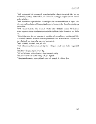 18
Och nasiren skall vid ingången till uppenbarelsetältet raka sitt huvud, på vilket han bär
nasirtecknet, och taga sitt huvudhår, sitt nasirtecken, och lägga det på elden som brinner
under tackoffret.
19
Och prästen skall taga den kokta vädursbogen, och därjämte ur korgen en osyrad kaka
och en osyrad tunnkaka, och lägga detta på nasirens händer, sedan denne har rakat av sig
nasirtecknet.
20
Och prästen skall vifta detta såsom ett viftoffer inför HERRENS ansikte; det skall vara
helgat åt prästen, jämte viftoffersbringan och offergärdslåret. Sedan får nasiren åter dricka
vin.
21
Detta är lagen om den som har avlagt ett nasirlöfte, och om vad han på grund av nasirlöftet
skall offra åt HERREN, förutom vad han eljest kan anskaffa; efter innehållet i det löfte han
har avlagt skall han göra, enligt lagen om hans nasirat.
22
Och HERREN talade till Mose och sade:
23
Tala till Aron och hans söner och säg: När I välsignen Israels barn, skolen I säga så till
dem:
24
HERREN välsigne dig och bevare dig.
25
HERREN låte sitt ansikte lysa över dig och vare dig nådig.
26
HERREN vände sitt ansikte till dig och give dig frid.
27
Så skola de lägga mitt namn på Israels barn, och jag skall då välsigna dem.
263
Numbers 6
 